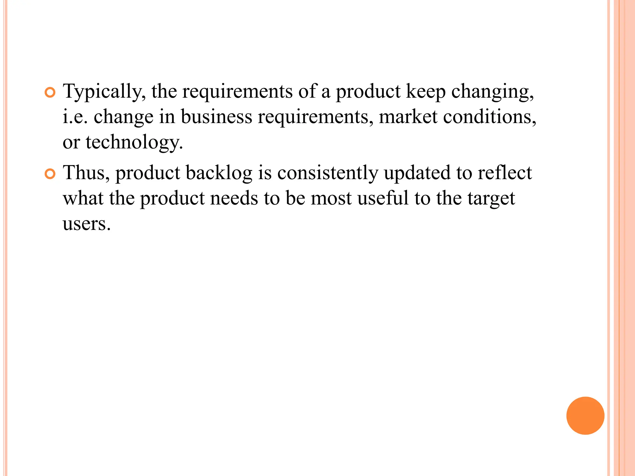  Typically, the requirements of a product keep changing,
i.e. change in business requirements, market conditions,
or technology.
 Thus, product backlog is consistently updated to reflect
what the product needs to be most useful to the target
users.
 