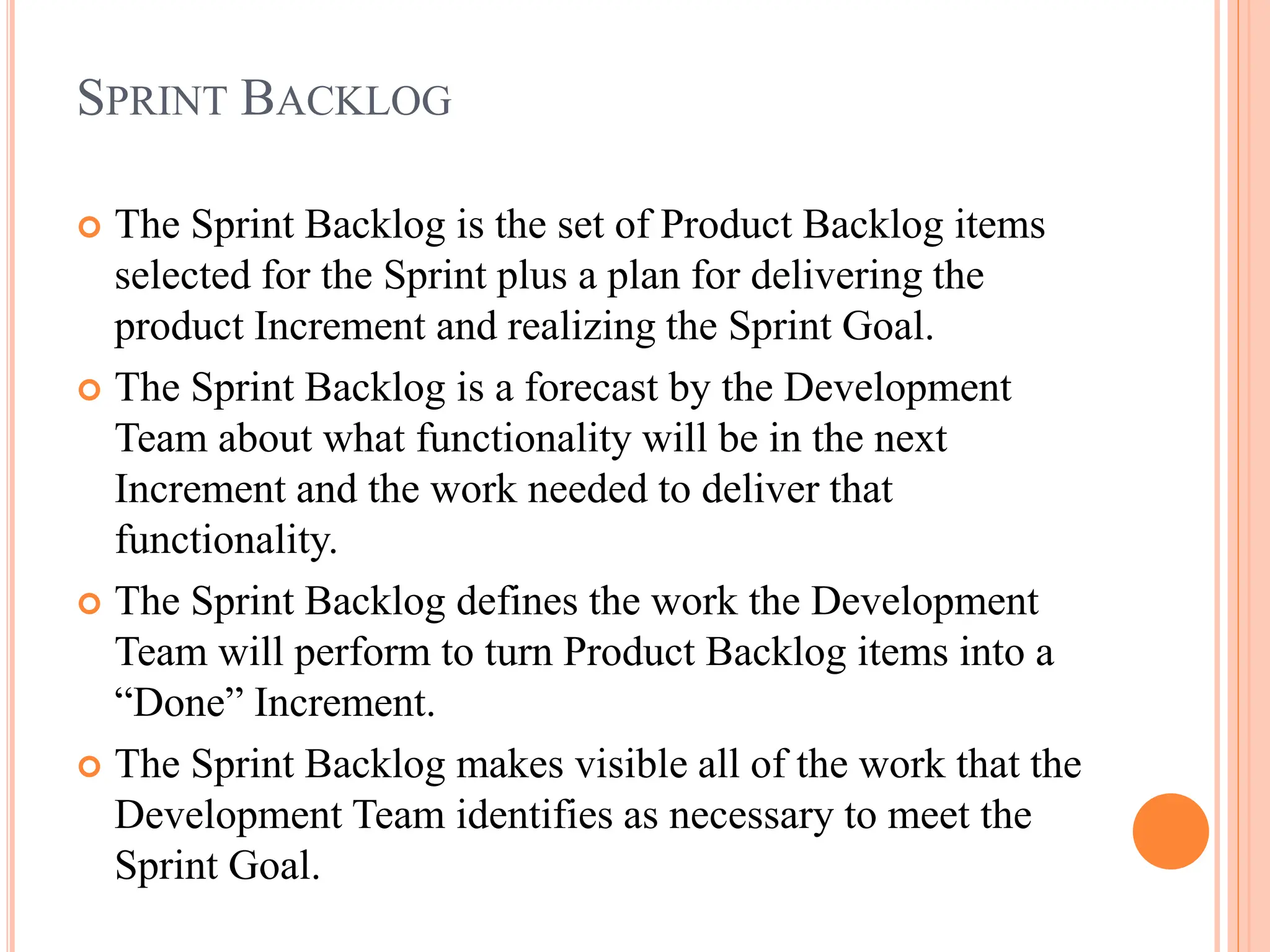 SPRINT BACKLOG
 The Sprint Backlog is the set of Product Backlog items
selected for the Sprint plus a plan for delivering the
product Increment and realizing the Sprint Goal.
 The Sprint Backlog is a forecast by the Development
Team about what functionality will be in the next
Increment and the work needed to deliver that
functionality.
 The Sprint Backlog defines the work the Development
Team will perform to turn Product Backlog items into a
“Done” Increment.
 The Sprint Backlog makes visible all of the work that the
Development Team identifies as necessary to meet the
Sprint Goal.
 