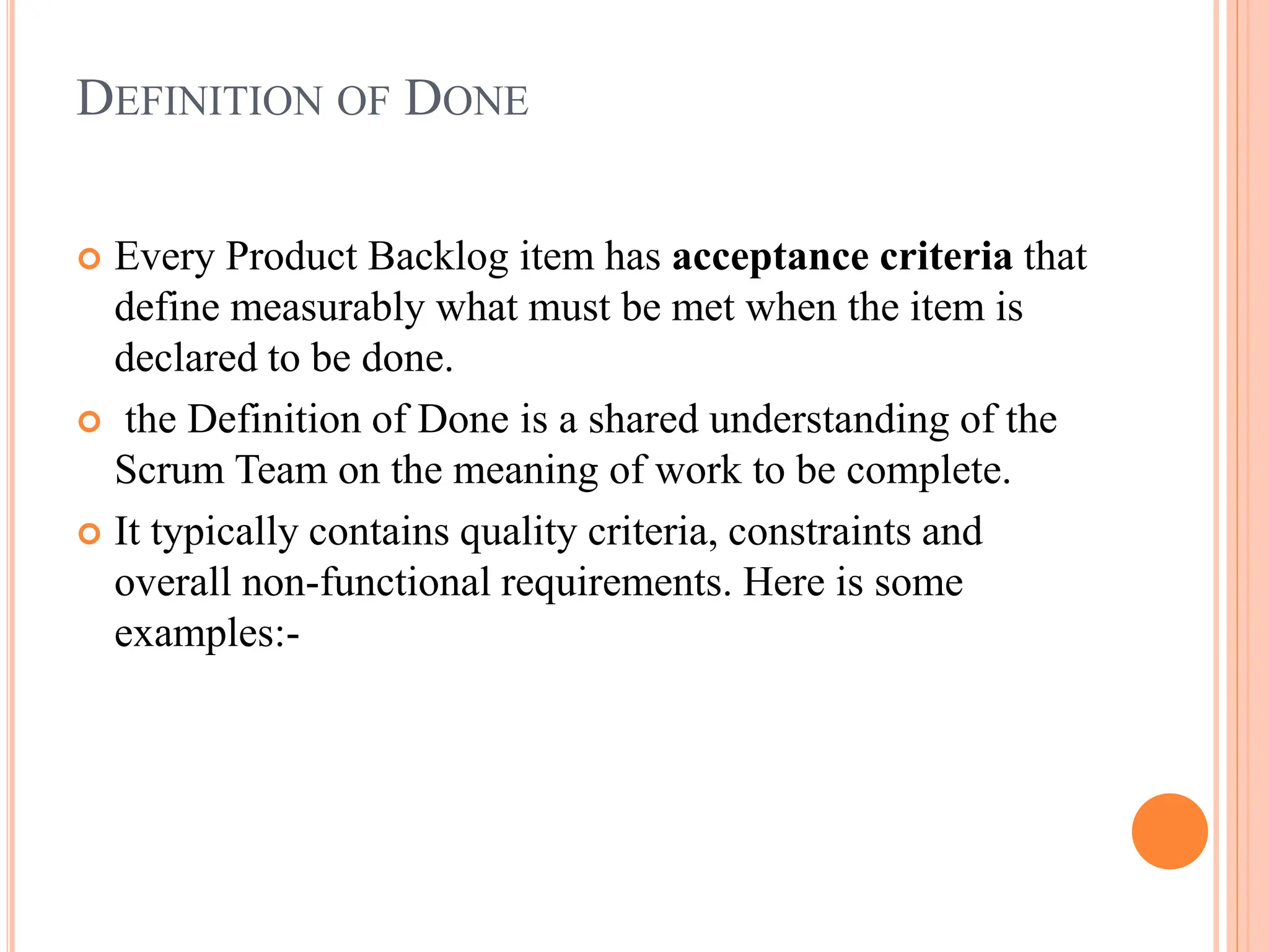 DEFINITION OF DONE
 Every Product Backlog item has acceptance criteria that
define measurably what must be met when the item is
declared to be done.
 the Definition of Done is a shared understanding of the
Scrum Team on the meaning of work to be complete.
 It typically contains quality criteria, constraints and
overall non-functional requirements. Here is some
examples:-
 