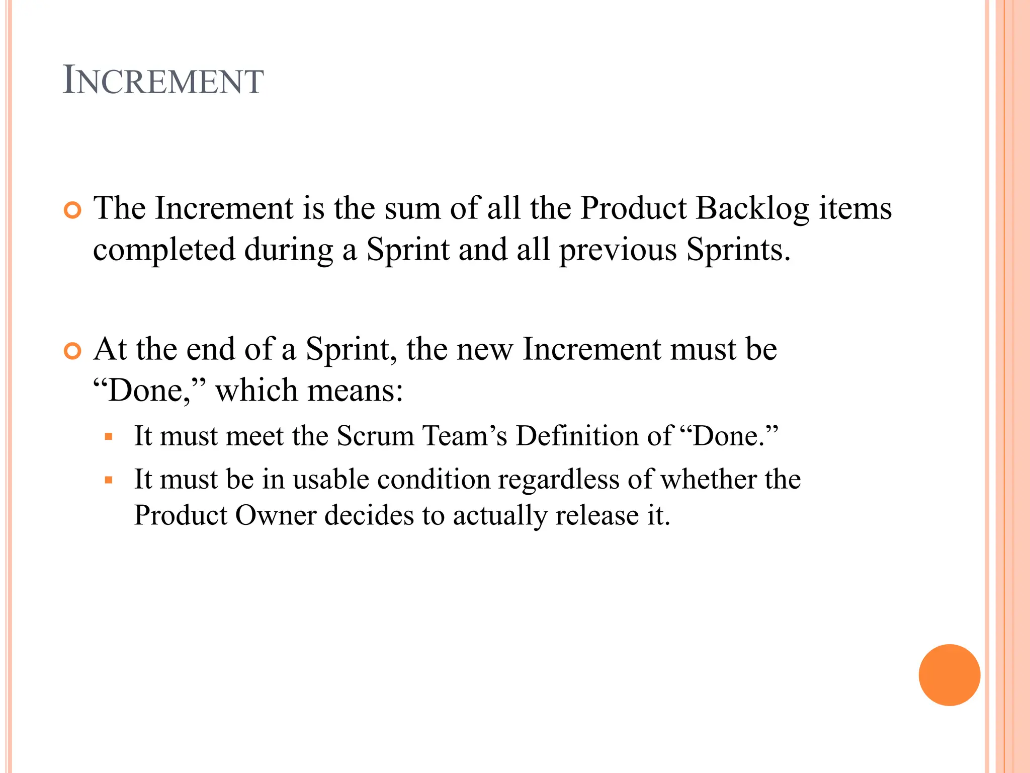 INCREMENT
 The Increment is the sum of all the Product Backlog items
completed during a Sprint and all previous Sprints.
 At the end of a Sprint, the new Increment must be
“Done,” which means:
 It must meet the Scrum Team’s Definition of “Done.”
 It must be in usable condition regardless of whether the
Product Owner decides to actually release it.
 