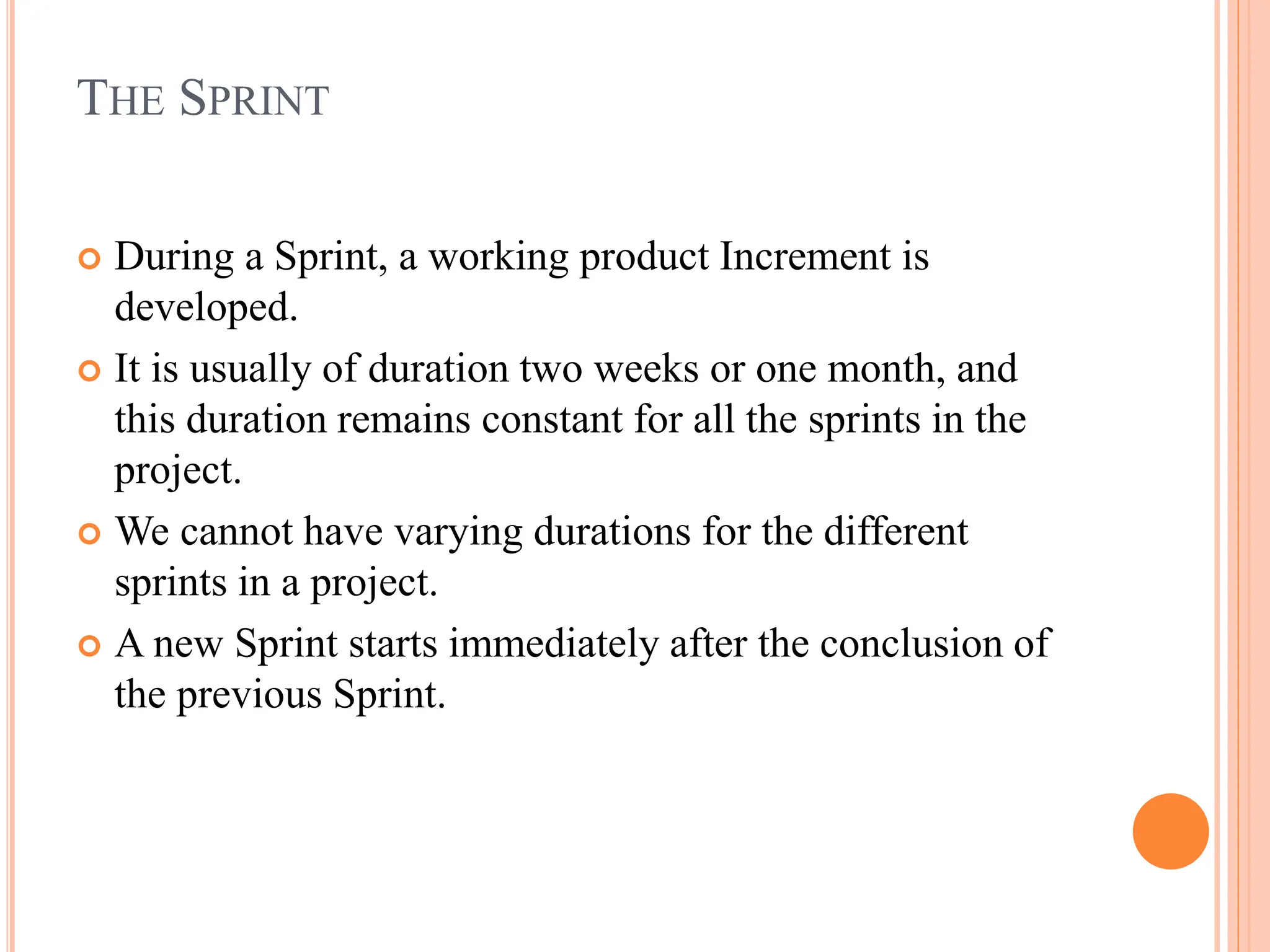 THE SPRINT
 During a Sprint, a working product Increment is
developed.
 It is usually of duration two weeks or one month, and
this duration remains constant for all the sprints in the
project.
 We cannot have varying durations for the different
sprints in a project.
 A new Sprint starts immediately after the conclusion of
the previous Sprint.
 