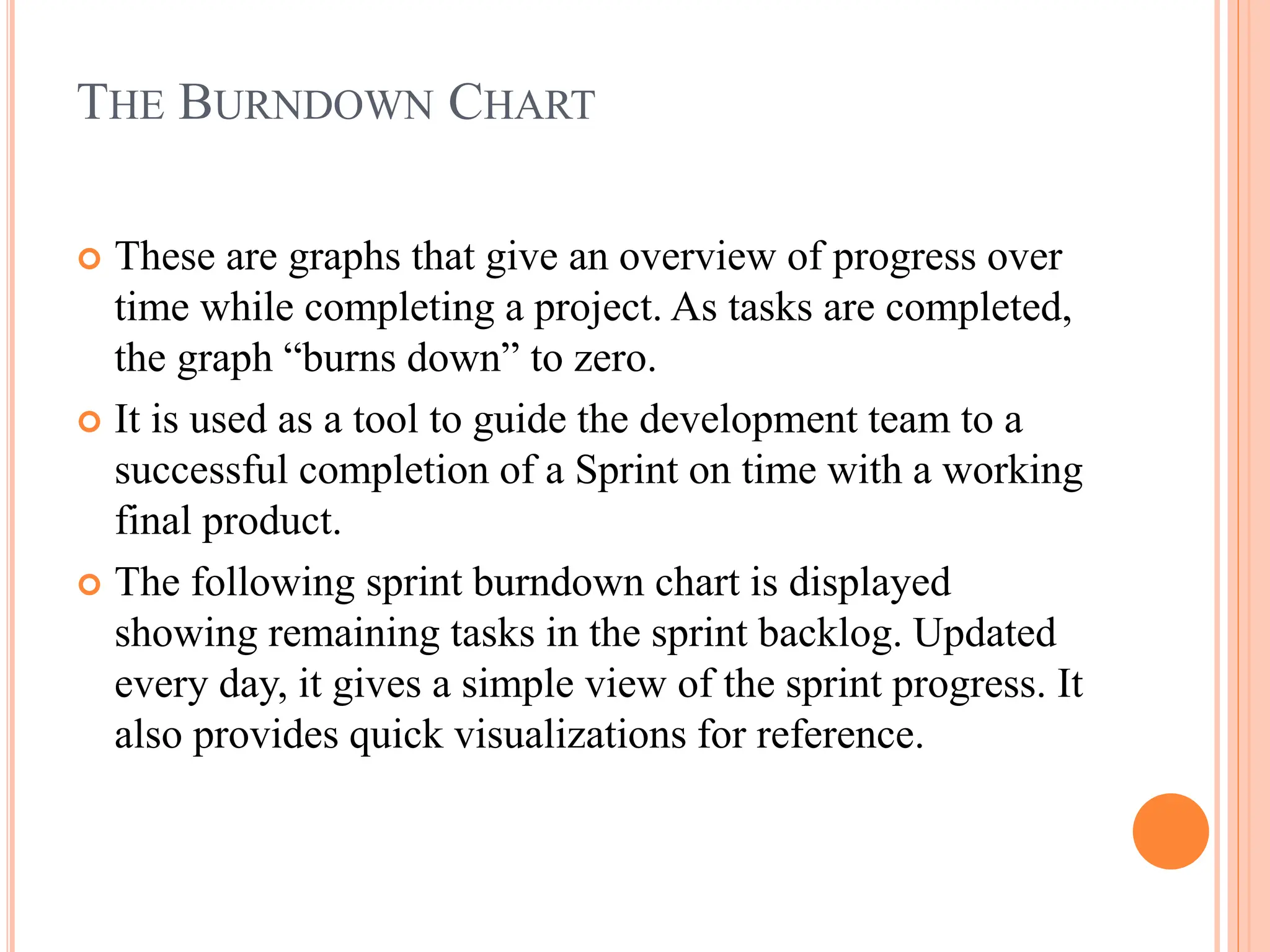 THE BURNDOWN CHART
 These are graphs that give an overview of progress over
time while completing a project. As tasks are completed,
the graph “burns down” to zero.
 It is used as a tool to guide the development team to a
successful completion of a Sprint on time with a working
final product.
 The following sprint burndown chart is displayed
showing remaining tasks in the sprint backlog. Updated
every day, it gives a simple view of the sprint progress. It
also provides quick visualizations for reference.
 