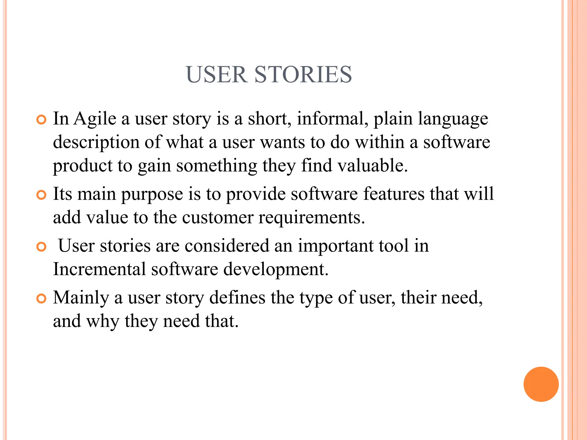 USER STORIES
 In Agile a user story is a short, informal, plain language
description of what a user wants to do within a software
product to gain something they find valuable.
 Its main purpose is to provide software features that will
add value to the customer requirements.
 User stories are considered an important tool in
Incremental software development.
 Mainly a user story defines the type of user, their need,
and why they need that.
 