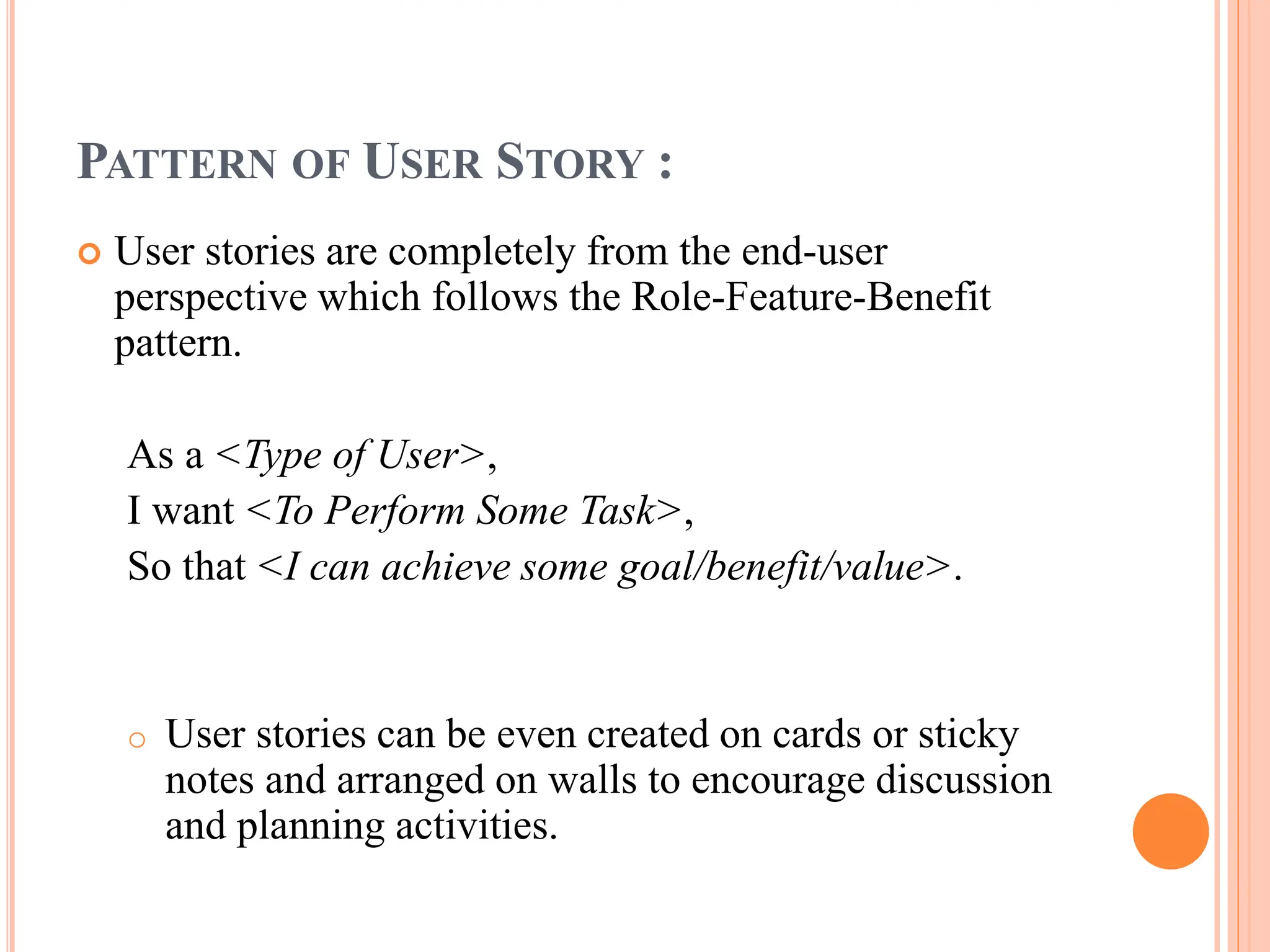 PATTERN OF USER STORY :
 User stories are completely from the end-user
perspective which follows the Role-Feature-Benefit
pattern.
As a <Type of User>,
I want <To Perform Some Task>,
So that <I can achieve some goal/benefit/value>.
o User stories can be even created on cards or sticky
notes and arranged on walls to encourage discussion
and planning activities.
 