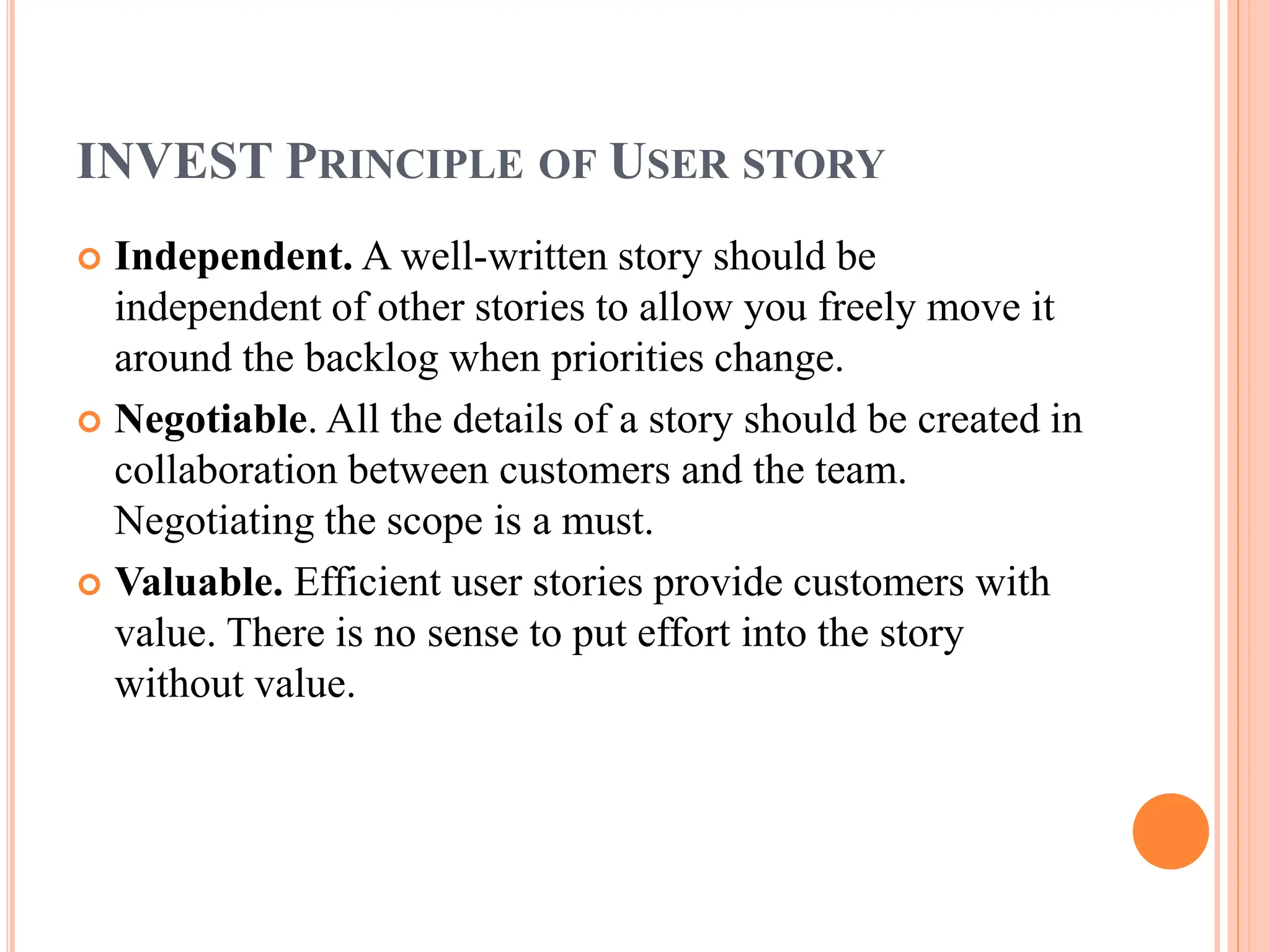 INVEST PRINCIPLE OF USER STORY
 Independent. A well-written story should be
independent of other stories to allow you freely move it
around the backlog when priorities change.
 Negotiable. All the details of a story should be created in
collaboration between customers and the team.
Negotiating the scope is a must.
 Valuable. Efficient user stories provide customers with
value. There is no sense to put effort into the story
without value.
 