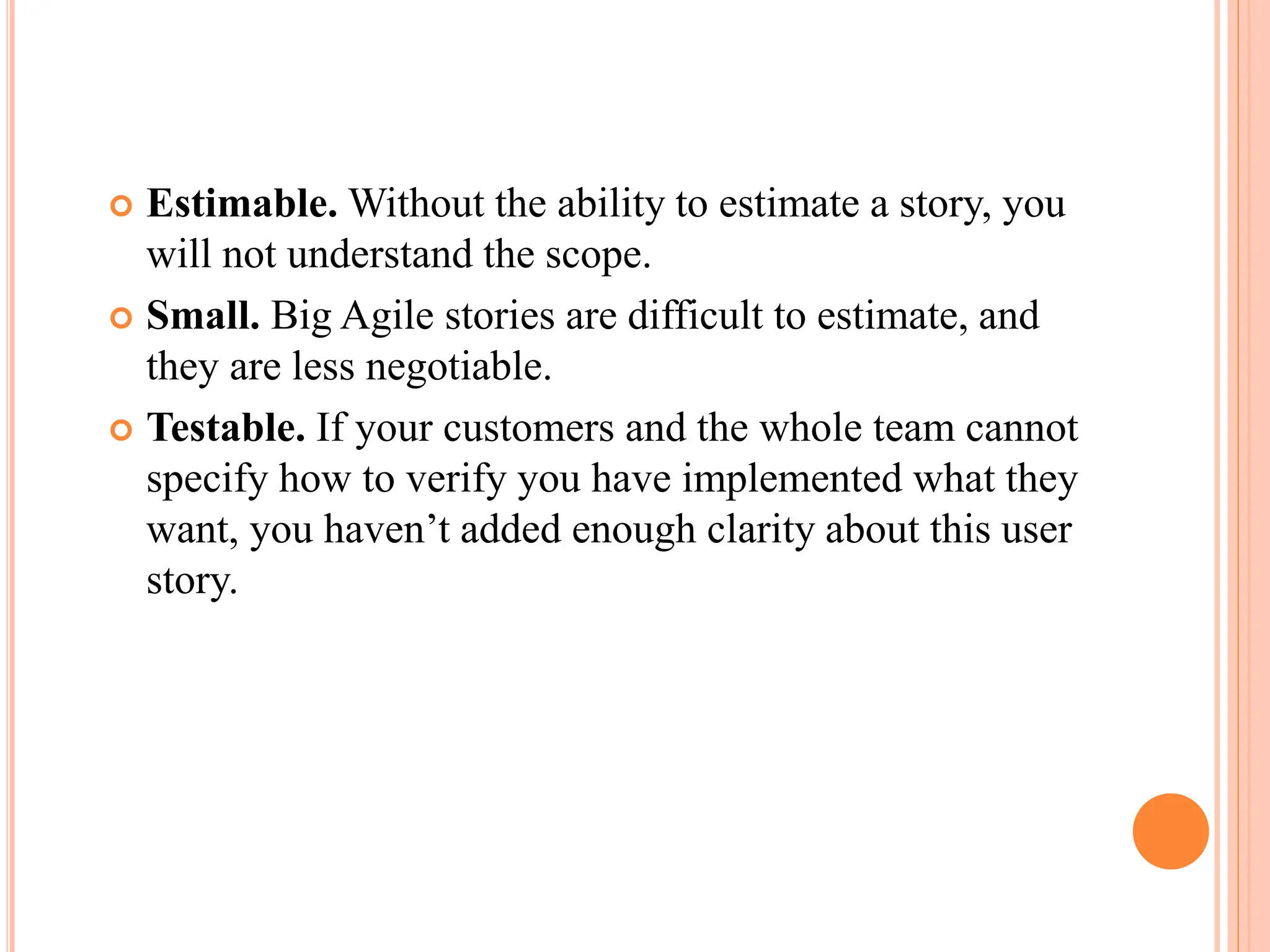  Estimable. Without the ability to estimate a story, you
will not understand the scope.
 Small. Big Agile stories are difficult to estimate, and
they are less negotiable.
 Testable. If your customers and the whole team cannot
specify how to verify you have implemented what they
want, you haven’t added enough clarity about this user
story.
 