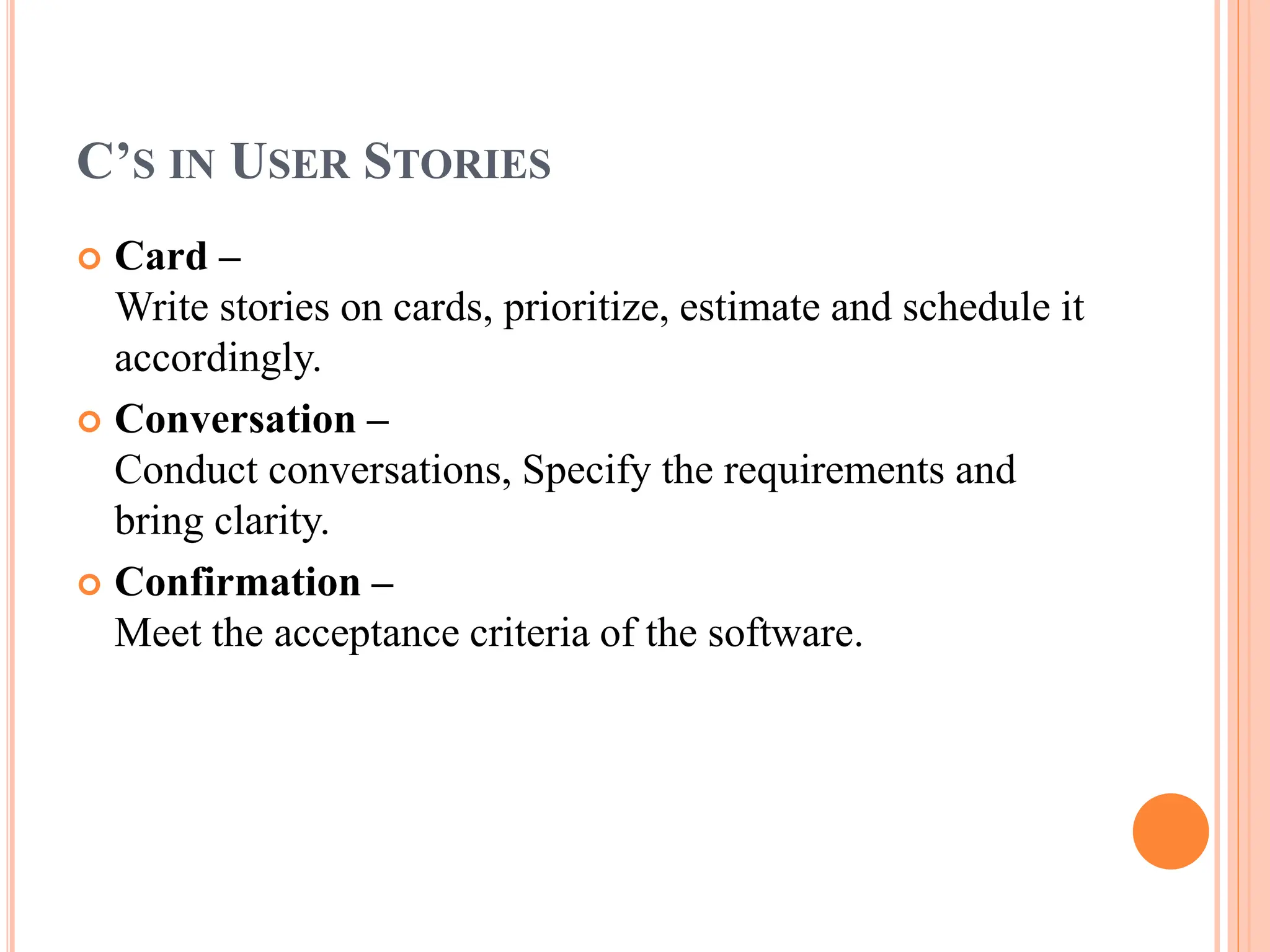 C’S IN USER STORIES
 Card –
Write stories on cards, prioritize, estimate and schedule it
accordingly.
 Conversation –
Conduct conversations, Specify the requirements and
bring clarity.
 Confirmation –
Meet the acceptance criteria of the software.
 