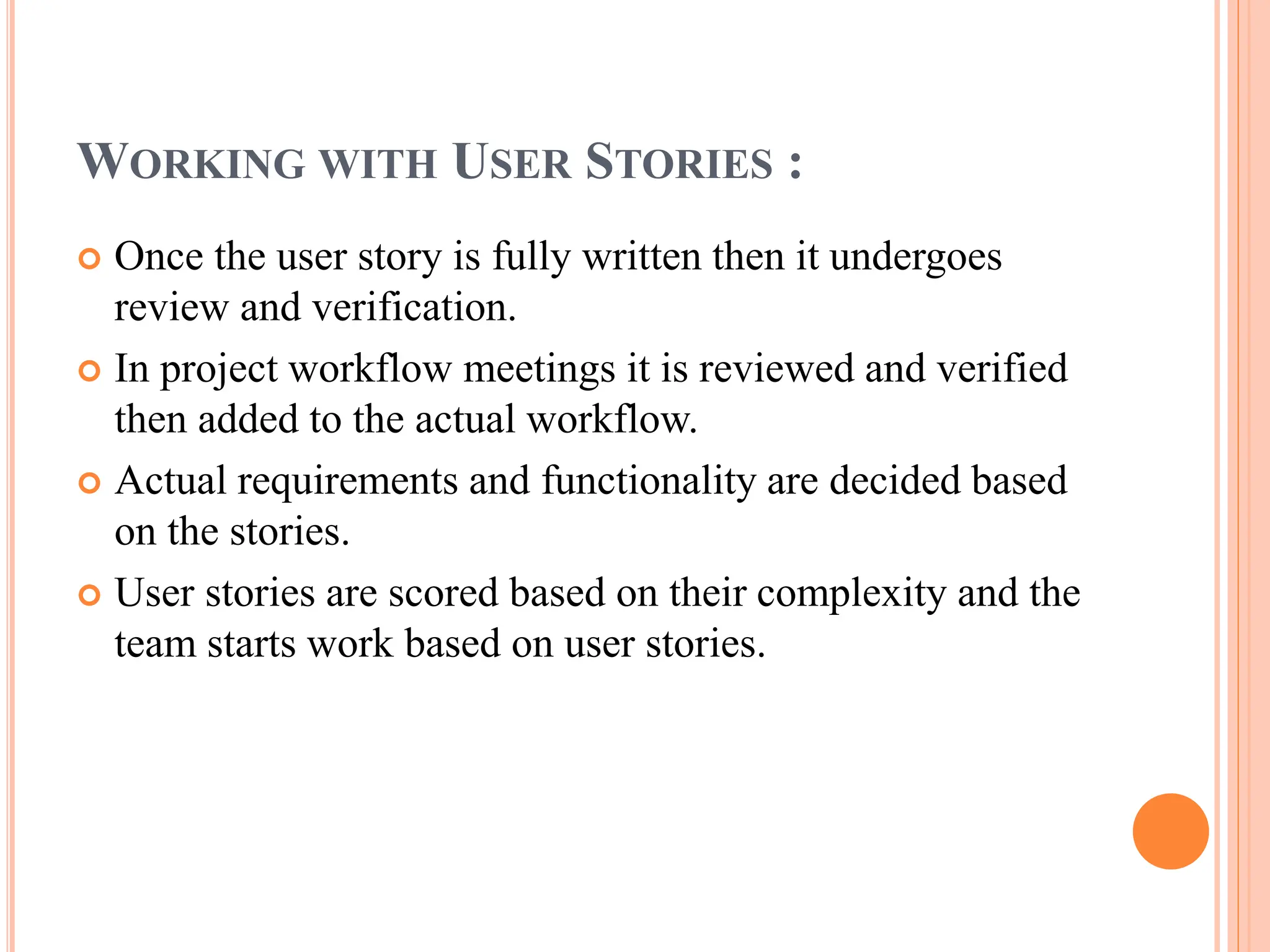 WORKING WITH USER STORIES :
 Once the user story is fully written then it undergoes
review and verification.
 In project workflow meetings it is reviewed and verified
then added to the actual workflow.
 Actual requirements and functionality are decided based
on the stories.
 User stories are scored based on their complexity and the
team starts work based on user stories.
 