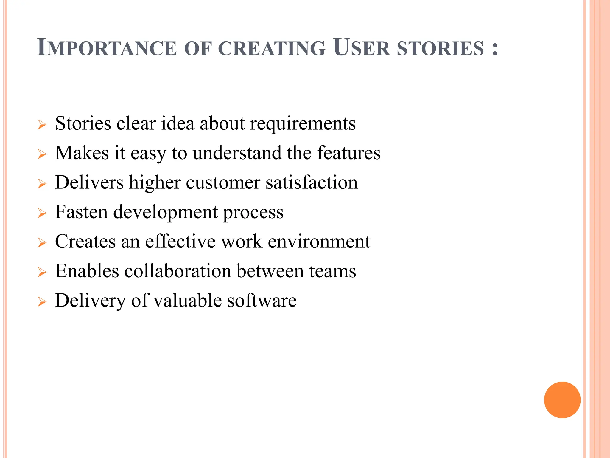 IMPORTANCE OF CREATING USER STORIES :
 Stories clear idea about requirements
 Makes it easy to understand the features
 Delivers higher customer satisfaction
 Fasten development process
 Creates an effective work environment
 Enables collaboration between teams
 Delivery of valuable software
 