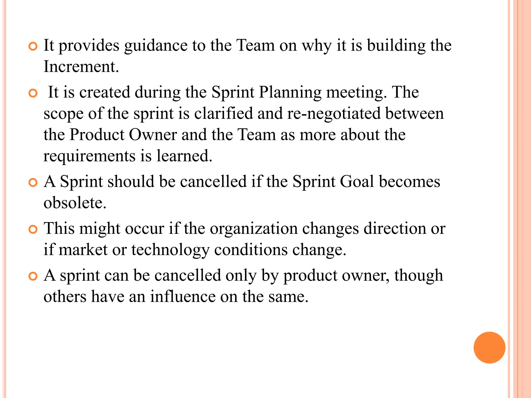  It provides guidance to the Team on why it is building the
Increment.
 It is created during the Sprint Planning meeting. The
scope of the sprint is clarified and re-negotiated between
the Product Owner and the Team as more about the
requirements is learned.
 A Sprint should be cancelled if the Sprint Goal becomes
obsolete.
 This might occur if the organization changes direction or
if market or technology conditions change.
 A sprint can be cancelled only by product owner, though
others have an influence on the same.
 
