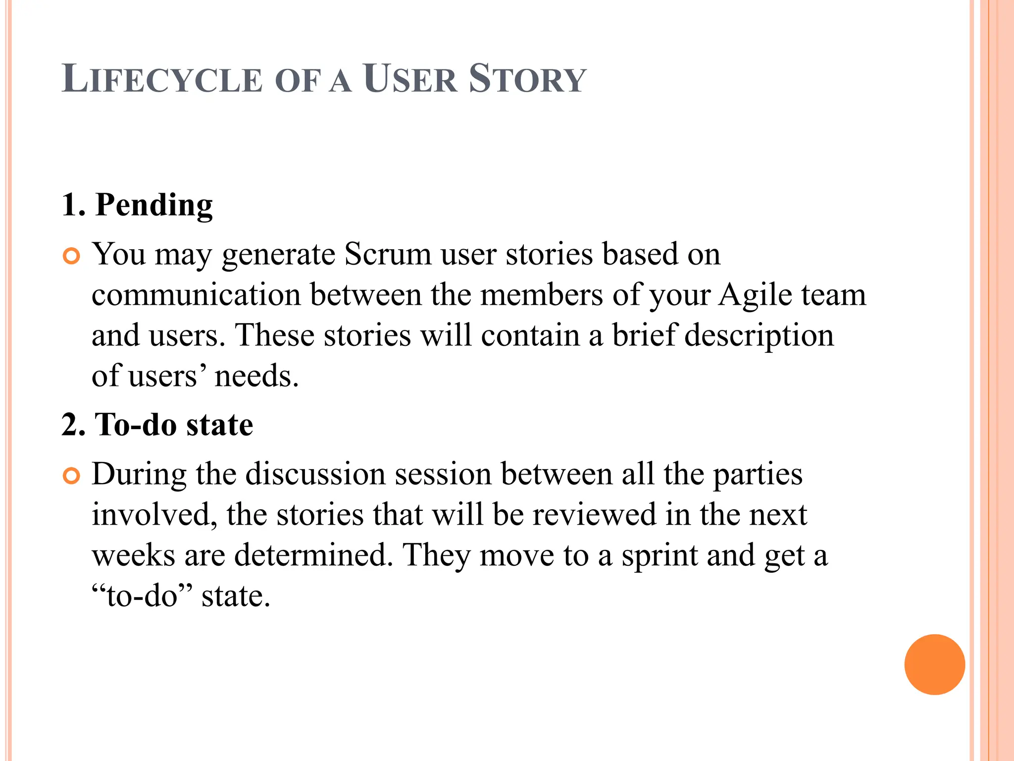 LIFECYCLE OF A USER STORY
1. Pending
 You may generate Scrum user stories based on
communication between the members of your Agile team
and users. These stories will contain a brief description
of users’ needs.
2. To-do state
 During the discussion session between all the parties
involved, the stories that will be reviewed in the next
weeks are determined. They move to a sprint and get a
“to-do” state.
 