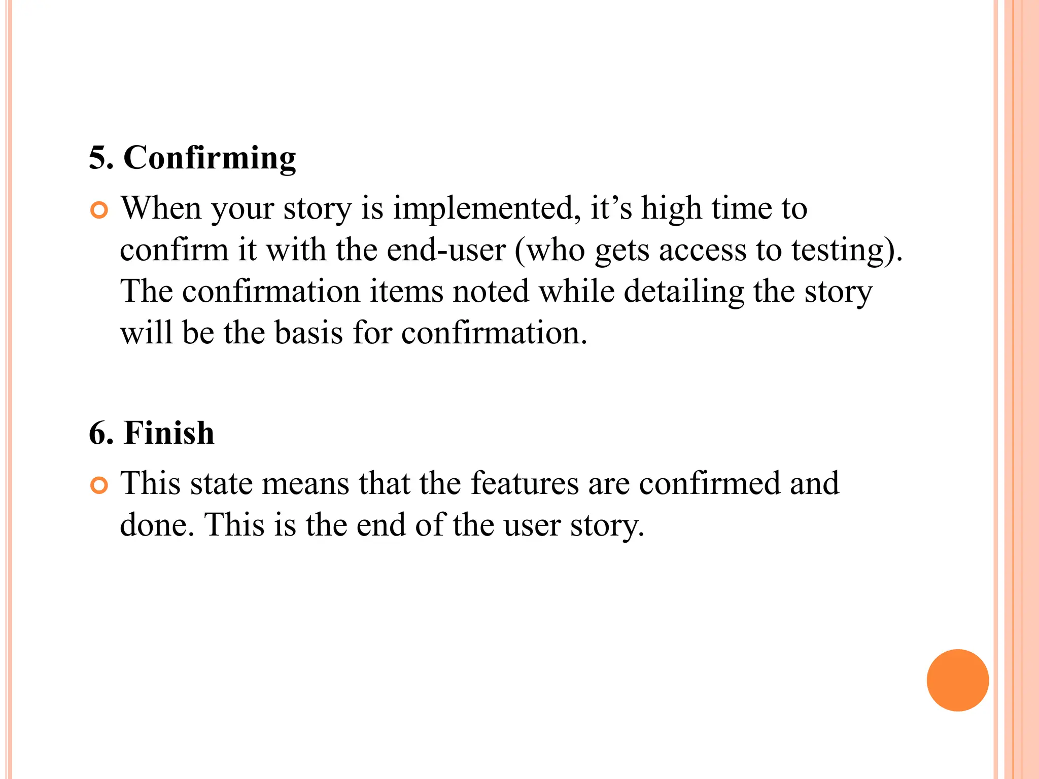 5. Confirming
 When your story is implemented, it’s high time to
confirm it with the end-user (who gets access to testing).
The confirmation items noted while detailing the story
will be the basis for confirmation.
6. Finish
 This state means that the features are confirmed and
done. This is the end of the user story.
 