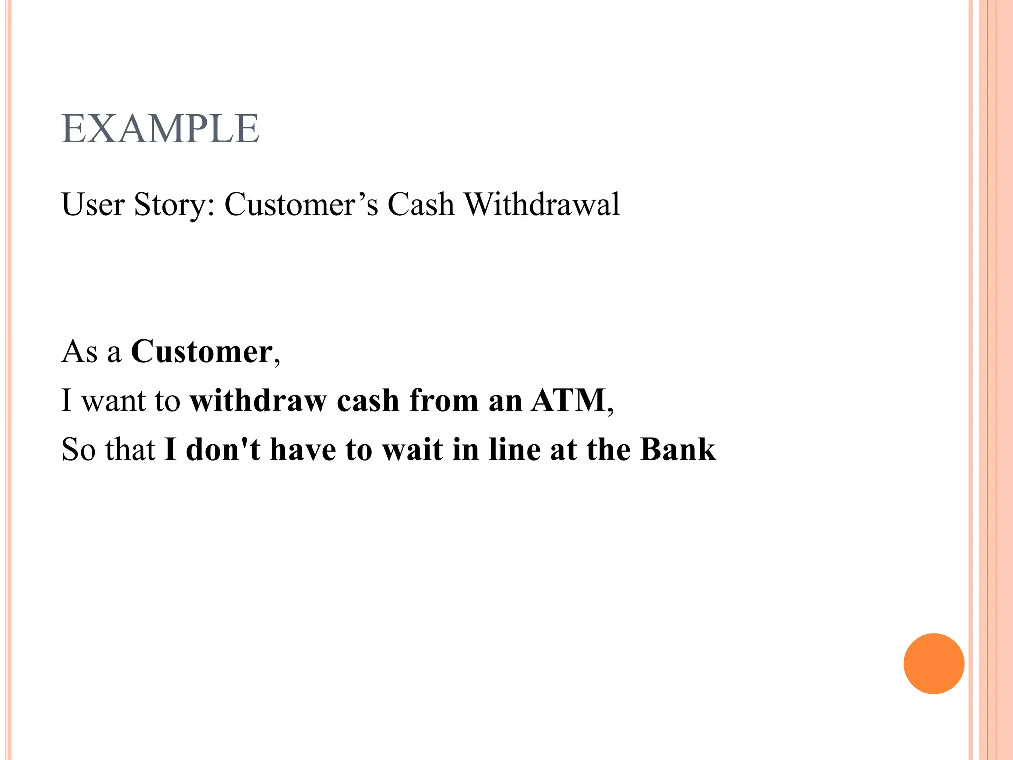 EXAMPLE
User Story: Customer’s Cash Withdrawal
As a Customer,
I want to withdraw cash from an ATM,
So that I don't have to wait in line at the Bank
 