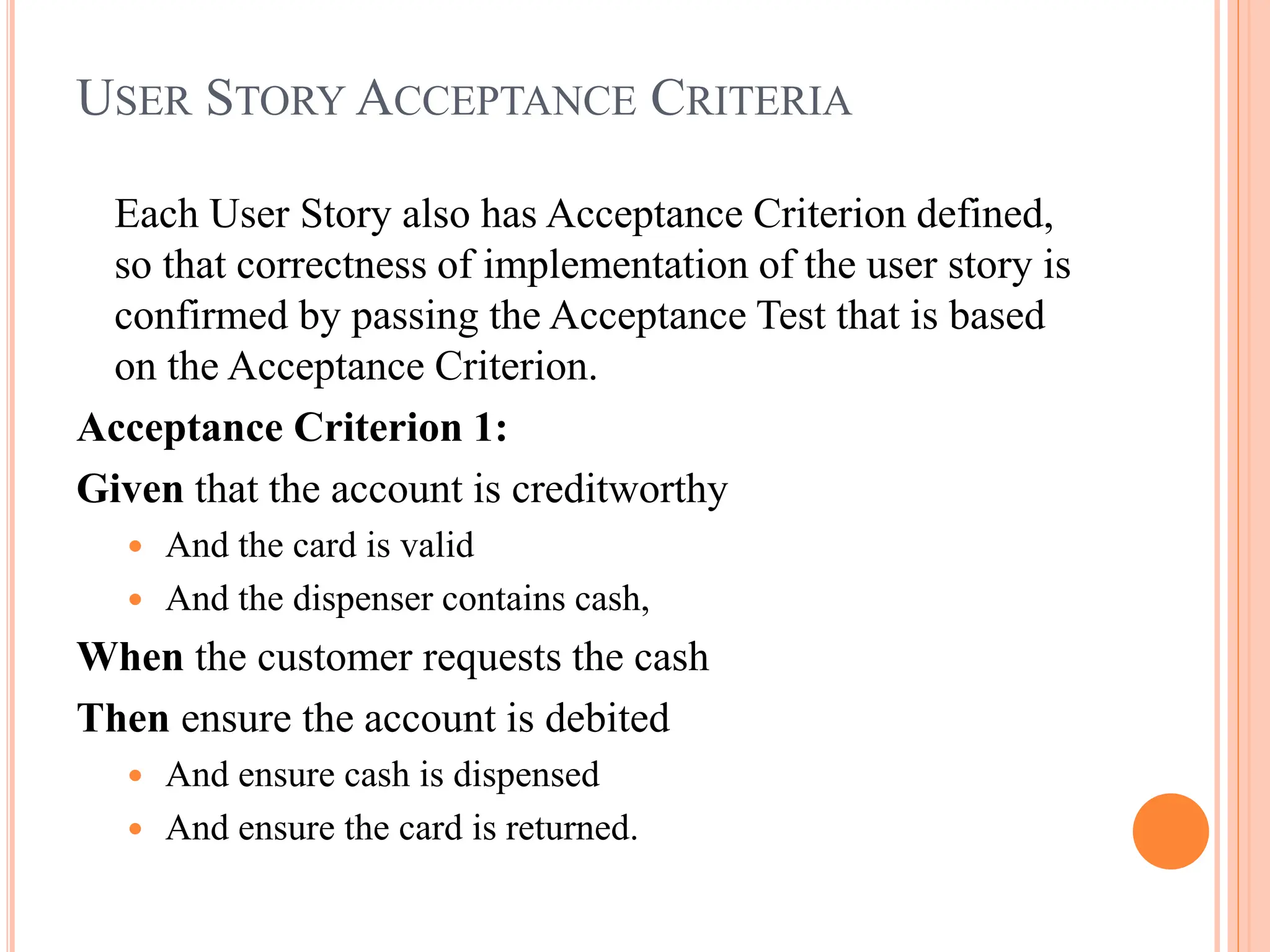 USER STORY ACCEPTANCE CRITERIA
Each User Story also has Acceptance Criterion defined,
so that correctness of implementation of the user story is
confirmed by passing the Acceptance Test that is based
on the Acceptance Criterion.
Acceptance Criterion 1:
Given that the account is creditworthy
 And the card is valid
 And the dispenser contains cash,
When the customer requests the cash
Then ensure the account is debited
 And ensure cash is dispensed
 And ensure the card is returned.
 