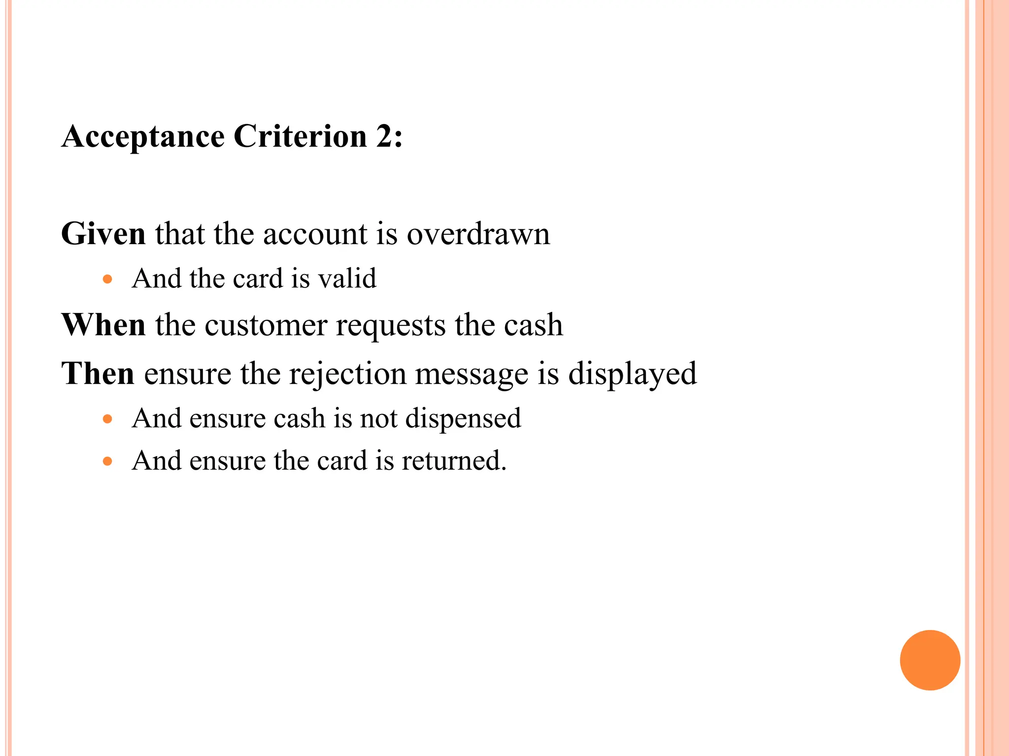 Acceptance Criterion 2:
Given that the account is overdrawn
 And the card is valid
When the customer requests the cash
Then ensure the rejection message is displayed
 And ensure cash is not dispensed
 And ensure the card is returned.
 