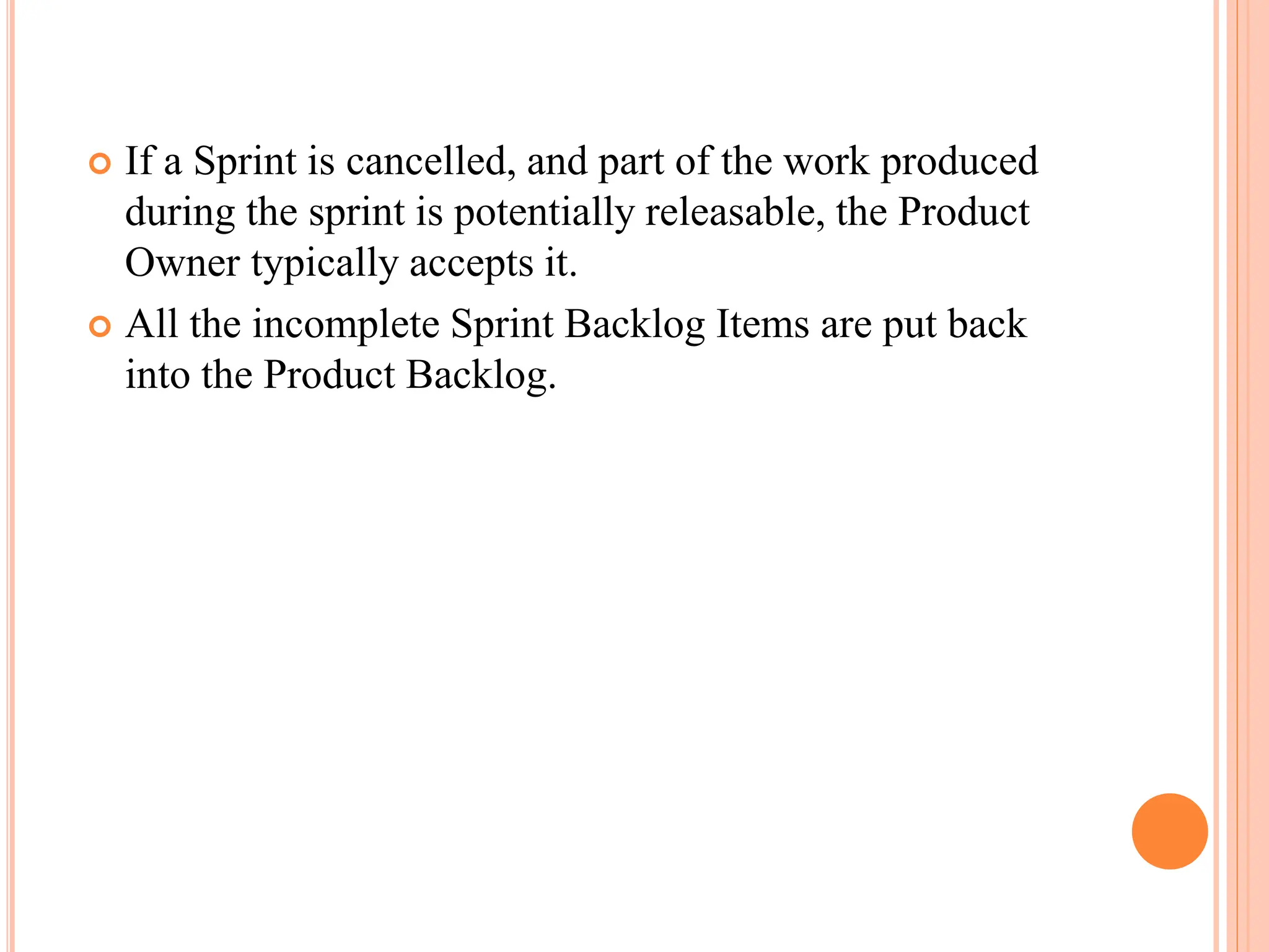  If a Sprint is cancelled, and part of the work produced
during the sprint is potentially releasable, the Product
Owner typically accepts it.
 All the incomplete Sprint Backlog Items are put back
into the Product Backlog.
 