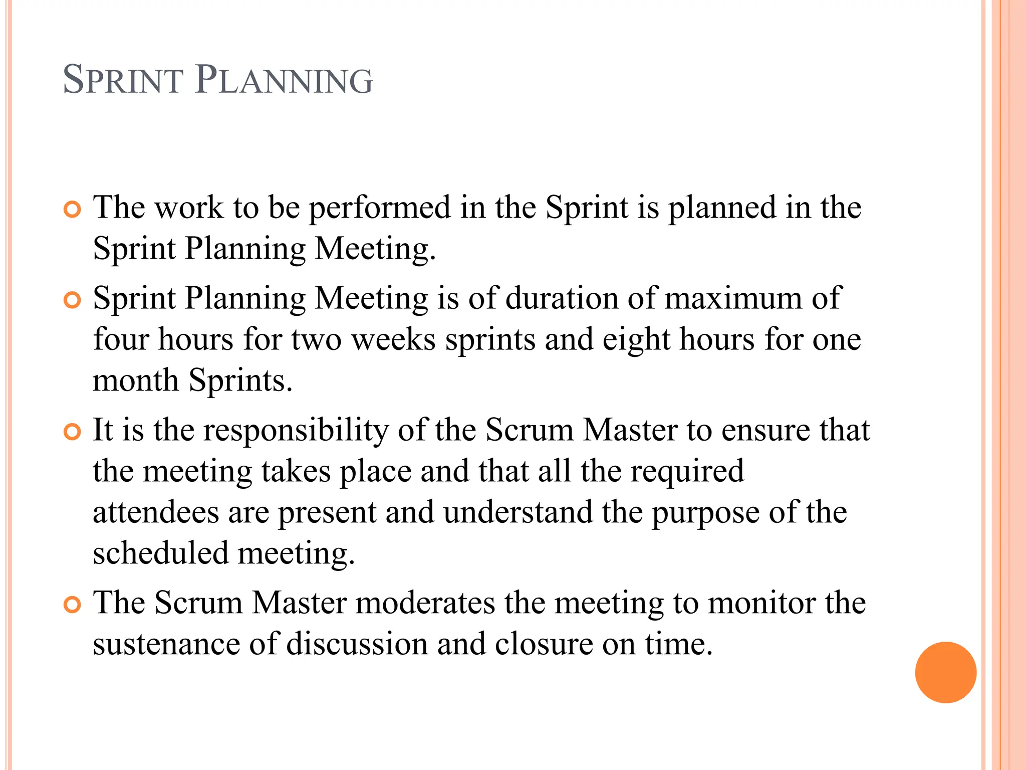 SPRINT PLANNING
 The work to be performed in the Sprint is planned in the
Sprint Planning Meeting.
 Sprint Planning Meeting is of duration of maximum of
four hours for two weeks sprints and eight hours for one
month Sprints.
 It is the responsibility of the Scrum Master to ensure that
the meeting takes place and that all the required
attendees are present and understand the purpose of the
scheduled meeting.
 The Scrum Master moderates the meeting to monitor the
sustenance of discussion and closure on time.
 