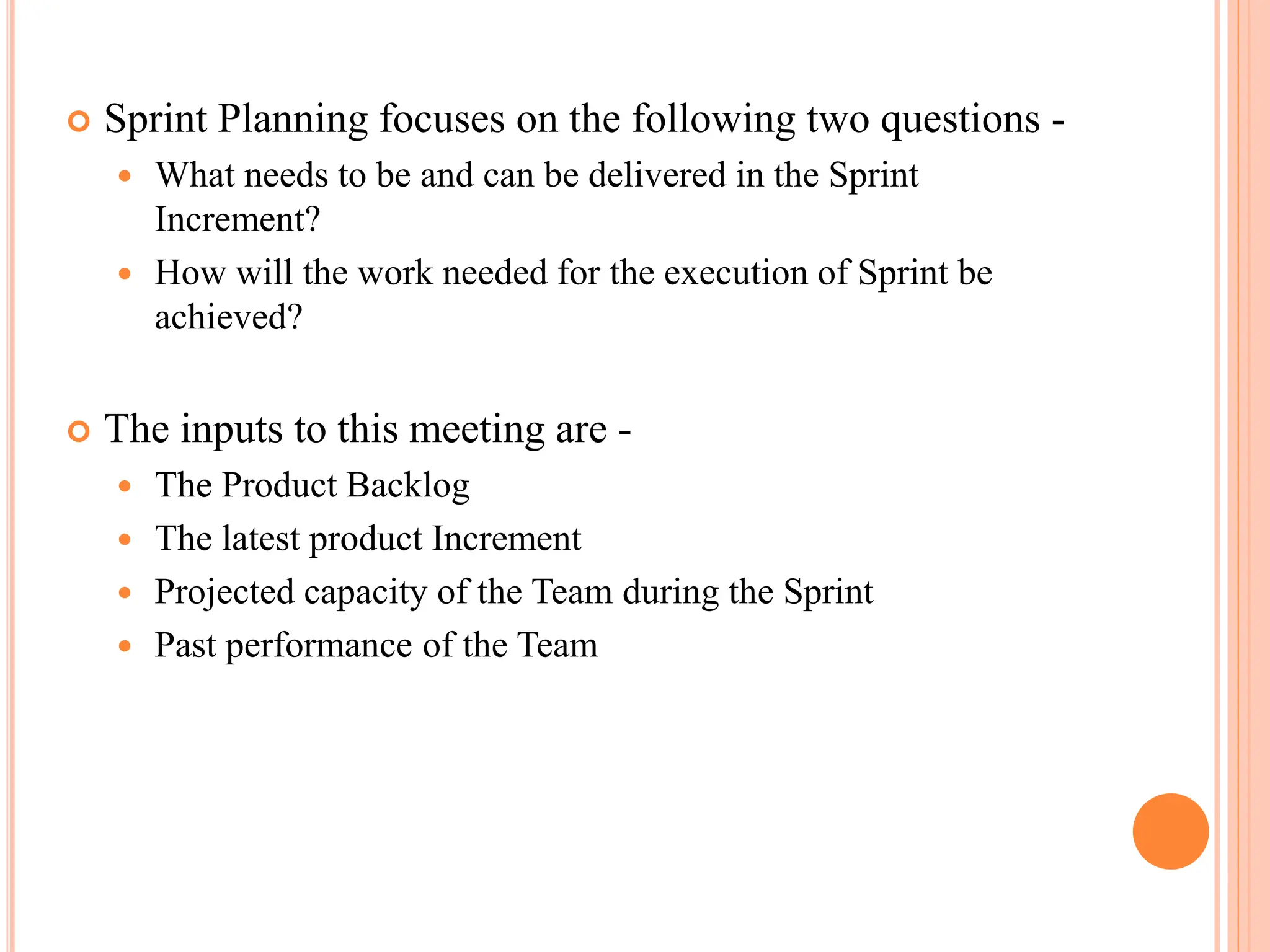  Sprint Planning focuses on the following two questions -
 What needs to be and can be delivered in the Sprint
Increment?
 How will the work needed for the execution of Sprint be
achieved?
 The inputs to this meeting are -
 The Product Backlog
 The latest product Increment
 Projected capacity of the Team during the Sprint
 Past performance of the Team
 