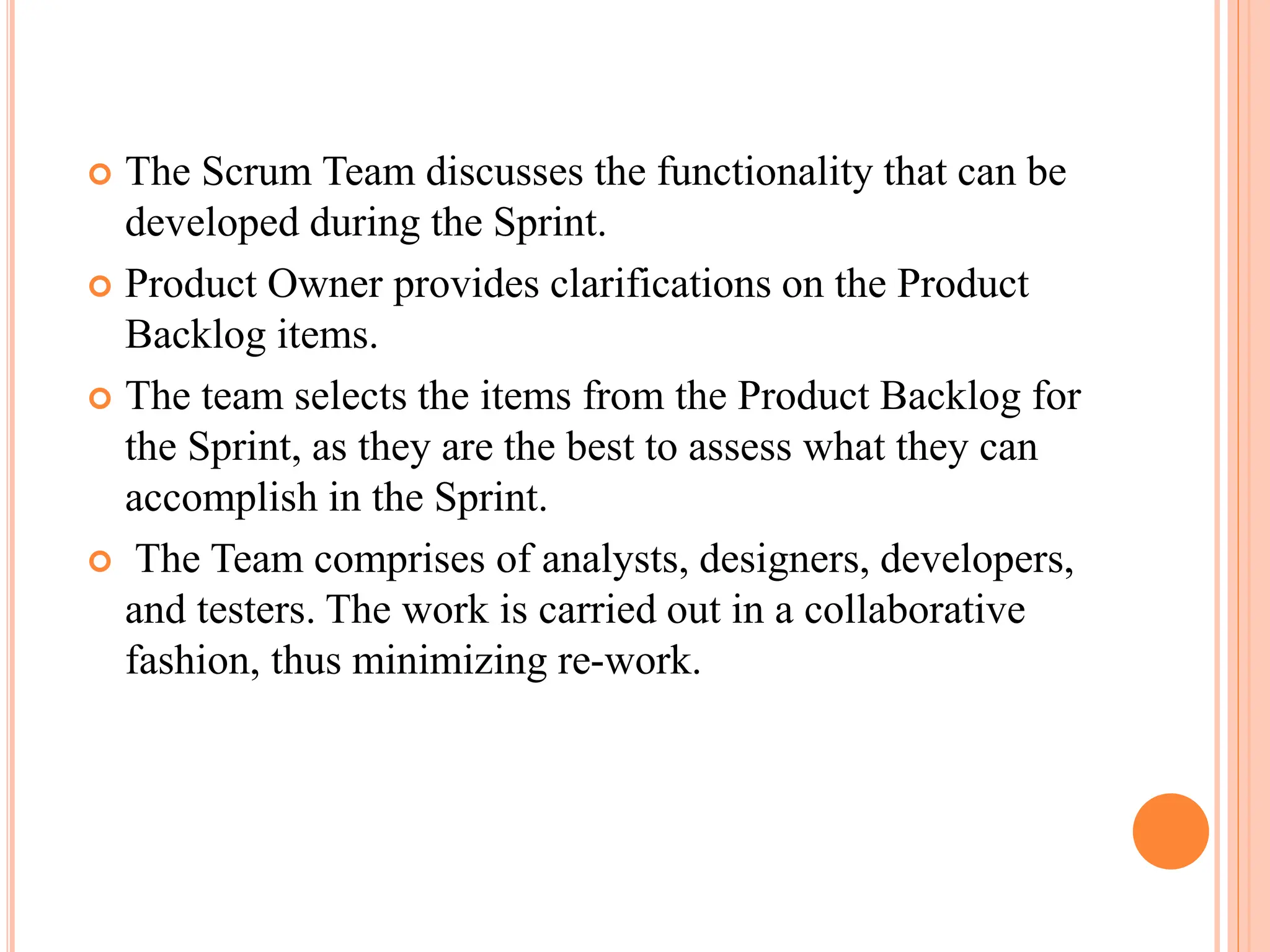  The Scrum Team discusses the functionality that can be
developed during the Sprint.
 Product Owner provides clarifications on the Product
Backlog items.
 The team selects the items from the Product Backlog for
the Sprint, as they are the best to assess what they can
accomplish in the Sprint.
 The Team comprises of analysts, designers, developers,
and testers. The work is carried out in a collaborative
fashion, thus minimizing re-work.
 
