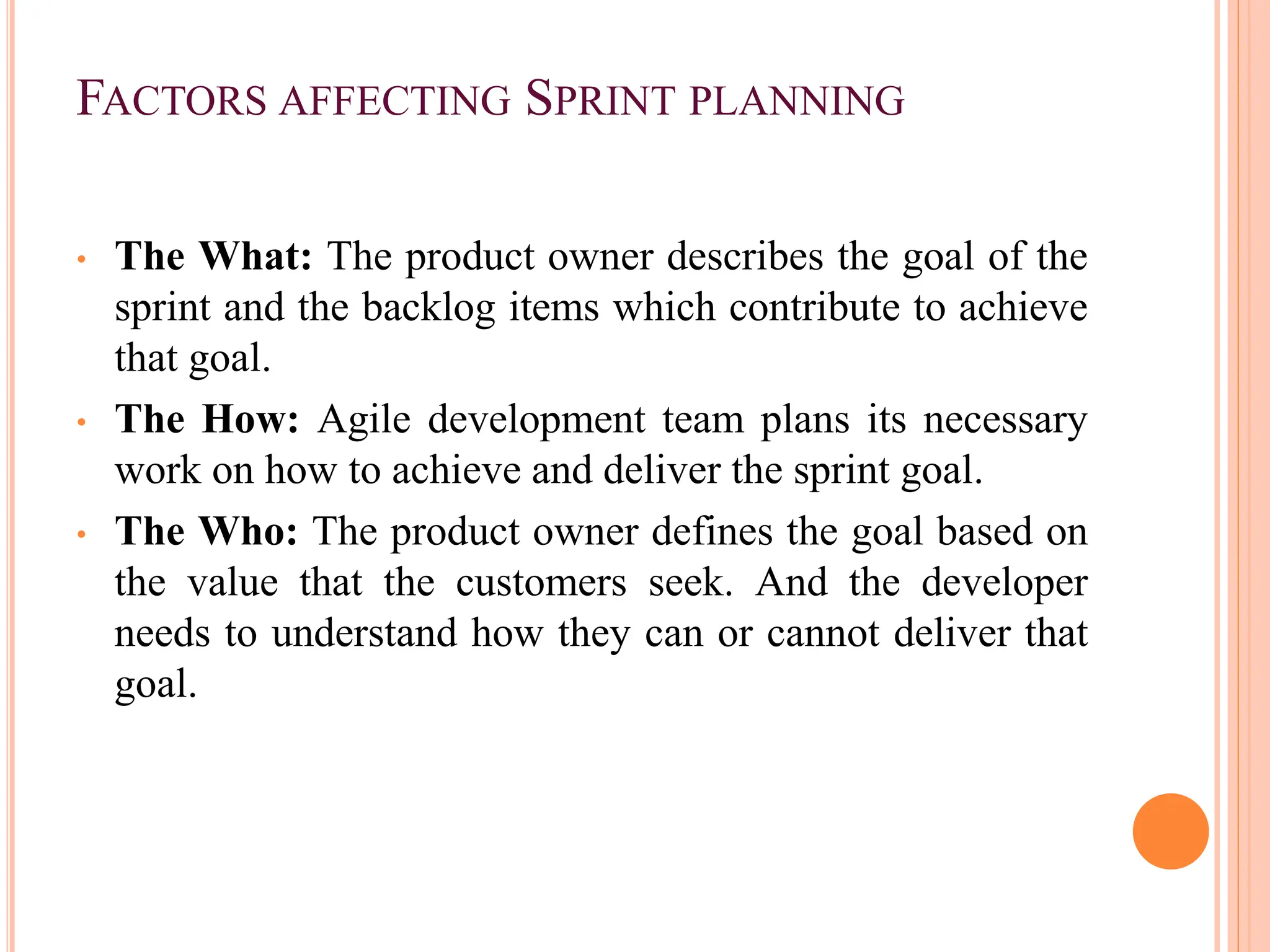 FACTORS AFFECTING SPRINT PLANNING
• The What: The product owner describes the goal of the
sprint and the backlog items which contribute to achieve
that goal.
• The How: Agile development team plans its necessary
work on how to achieve and deliver the sprint goal.
• The Who: The product owner defines the goal based on
the value that the customers seek. And the developer
needs to understand how they can or cannot deliver that
goal.
 