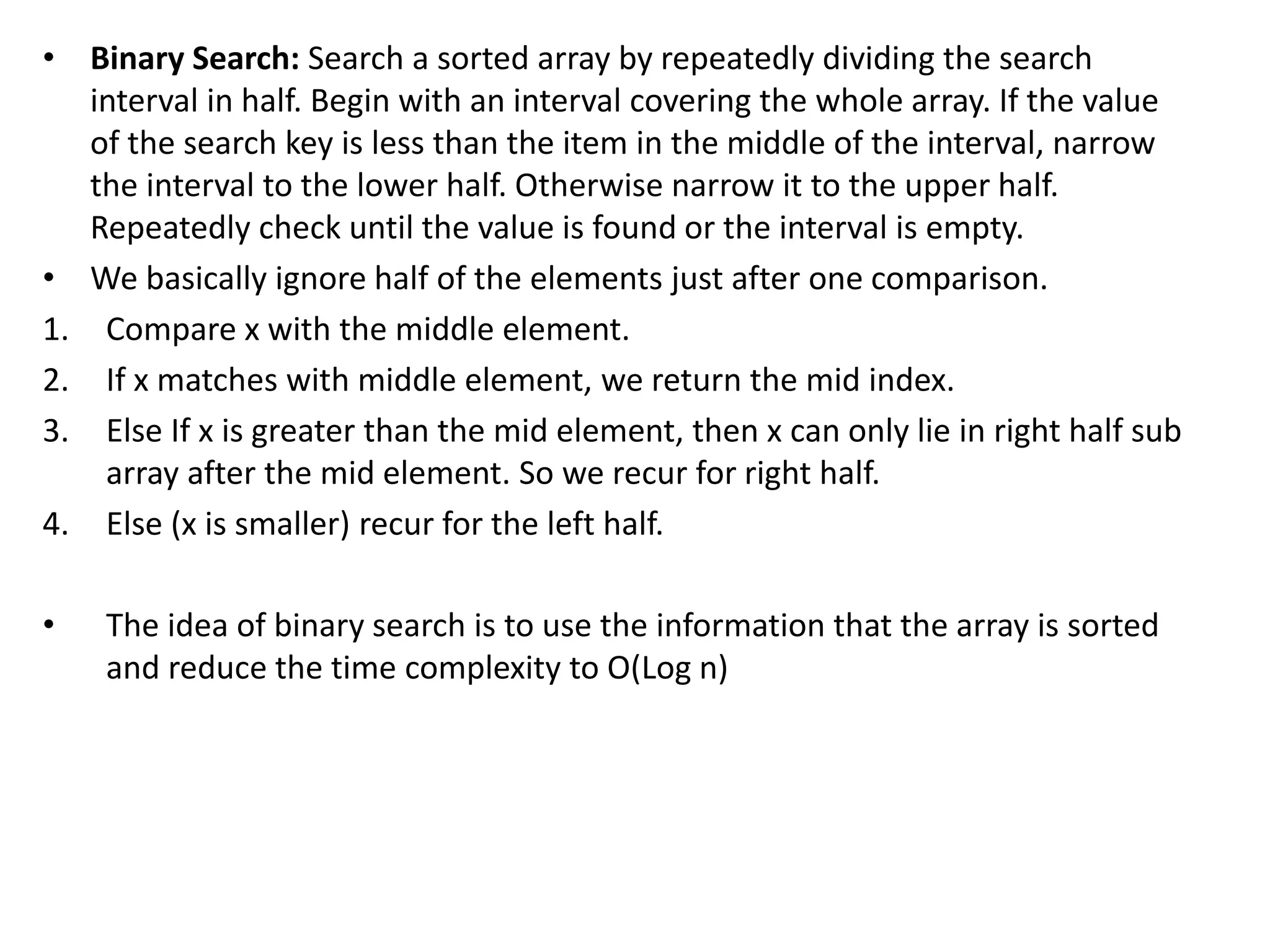 • Binary Search: Search a sorted array by repeatedly dividing the search
interval in half. Begin with an interval covering the whole array. If the value
of the search key is less than the item in the middle of the interval, narrow
the interval to the lower half. Otherwise narrow it to the upper half.
Repeatedly check until the value is found or the interval is empty.
• We basically ignore half of the elements just after one comparison.
1. Compare x with the middle element.
2. If x matches with middle element, we return the mid index.
3. Else If x is greater than the mid element, then x can only lie in right half sub
array after the mid element. So we recur for right half.
4. Else (x is smaller) recur for the left half.
• The idea of binary search is to use the information that the array is sorted
and reduce the time complexity to O(Log n)
 