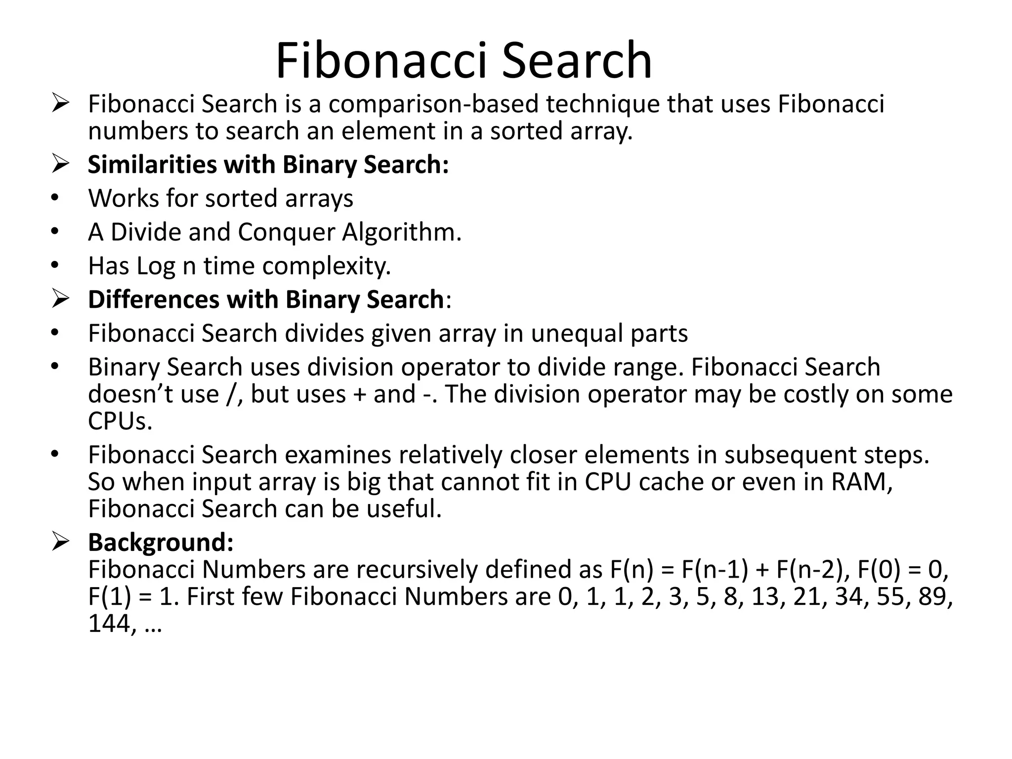 Fibonacci Search
 Fibonacci Search is a comparison-based technique that uses Fibonacci
numbers to search an element in a sorted array.
 Similarities with Binary Search:
• Works for sorted arrays
• A Divide and Conquer Algorithm.
• Has Log n time complexity.
 Differences with Binary Search:
• Fibonacci Search divides given array in unequal parts
• Binary Search uses division operator to divide range. Fibonacci Search
doesn’t use /, but uses + and -. The division operator may be costly on some
CPUs.
• Fibonacci Search examines relatively closer elements in subsequent steps.
So when input array is big that cannot fit in CPU cache or even in RAM,
Fibonacci Search can be useful.
 Background:
Fibonacci Numbers are recursively defined as F(n) = F(n-1) + F(n-2), F(0) = 0,
F(1) = 1. First few Fibonacci Numbers are 0, 1, 1, 2, 3, 5, 8, 13, 21, 34, 55, 89,
144, …
 