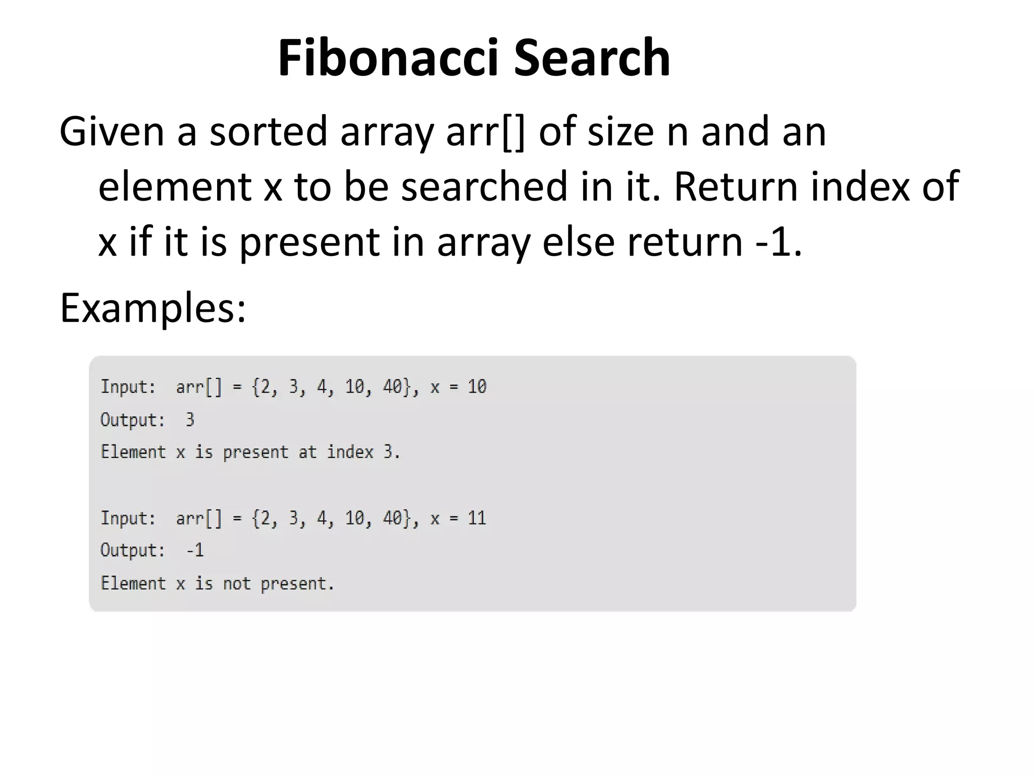 Fibonacci Search
Given a sorted array arr[] of size n and an
element x to be searched in it. Return index of
x if it is present in array else return -1.
Examples:
 