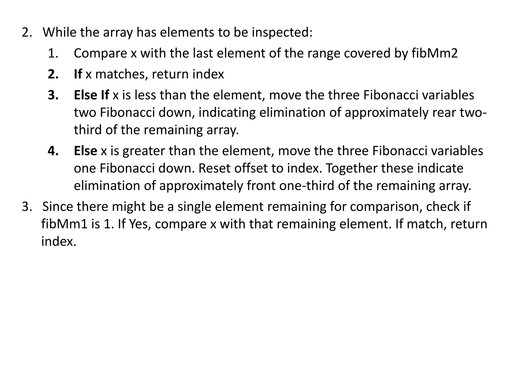 2. While the array has elements to be inspected:
1. Compare x with the last element of the range covered by fibMm2
2. If x matches, return index
3. Else If x is less than the element, move the three Fibonacci variables
two Fibonacci down, indicating elimination of approximately rear two-
third of the remaining array.
4. Else x is greater than the element, move the three Fibonacci variables
one Fibonacci down. Reset offset to index. Together these indicate
elimination of approximately front one-third of the remaining array.
3. Since there might be a single element remaining for comparison, check if
fibMm1 is 1. If Yes, compare x with that remaining element. If match, return
index.
 
