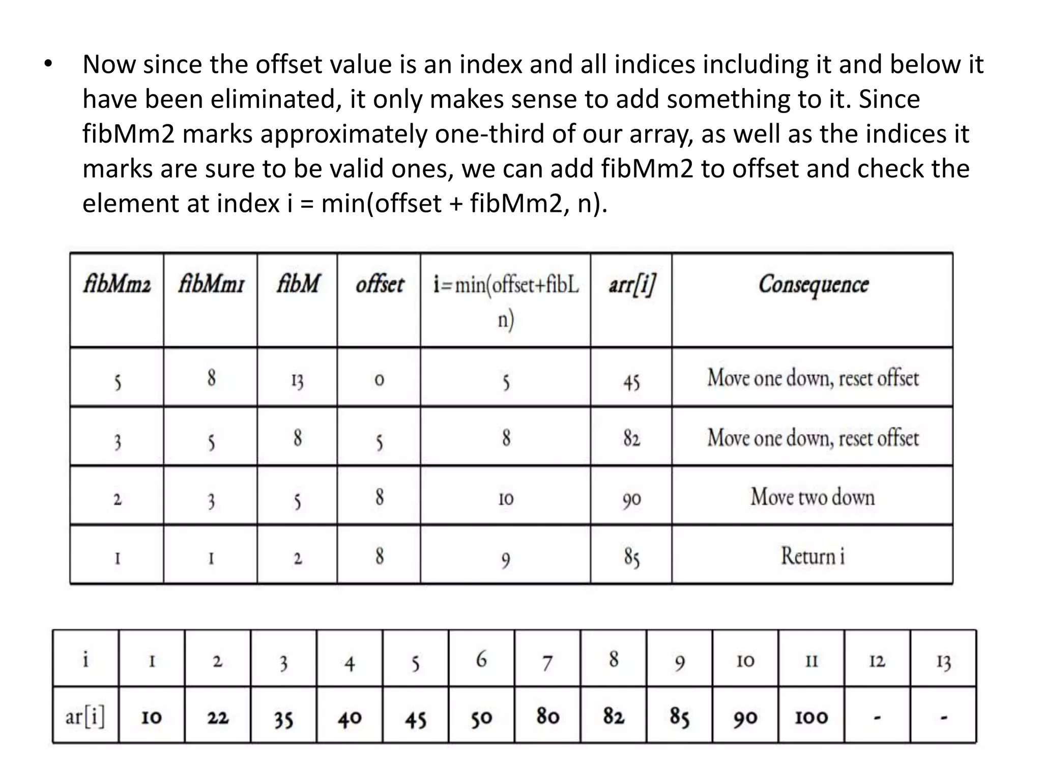 • Now since the offset value is an index and all indices including it and below it
have been eliminated, it only makes sense to add something to it. Since
fibMm2 marks approximately one-third of our array, as well as the indices it
marks are sure to be valid ones, we can add fibMm2 to offset and check the
element at index i = min(offset + fibMm2, n).
 