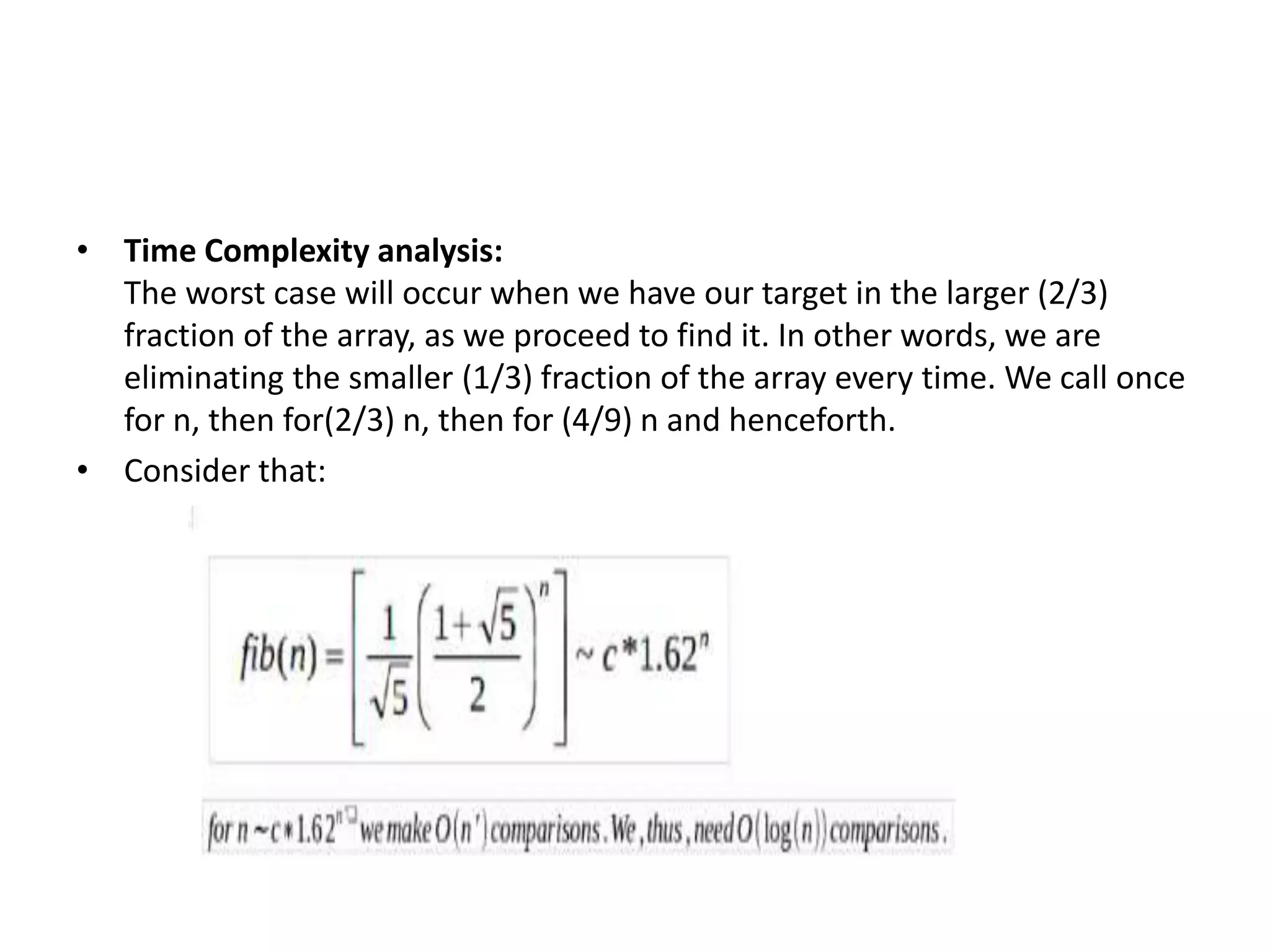 • Time Complexity analysis:
The worst case will occur when we have our target in the larger (2/3)
fraction of the array, as we proceed to find it. In other words, we are
eliminating the smaller (1/3) fraction of the array every time. We call once
for n, then for(2/3) n, then for (4/9) n and henceforth.
• Consider that:
 