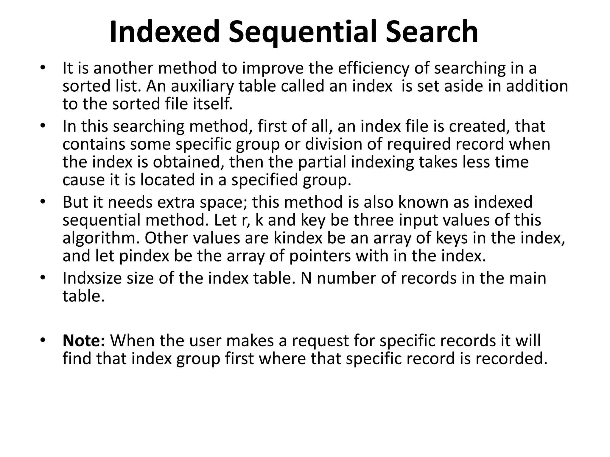 Indexed Sequential Search
• It is another method to improve the efficiency of searching in a
sorted list. An auxiliary table called an index is set aside in addition
to the sorted file itself.
• In this searching method, first of all, an index file is created, that
contains some specific group or division of required record when
the index is obtained, then the partial indexing takes less time
cause it is located in a specified group.
• But it needs extra space; this method is also known as indexed
sequential method. Let r, k and key be three input values of this
algorithm. Other values are kindex be an array of keys in the index,
and let pindex be the array of pointers with in the index.
• Indxsize size of the index table. N number of records in the main
table.
• Note: When the user makes a request for specific records it will
find that index group first where that specific record is recorded.
 