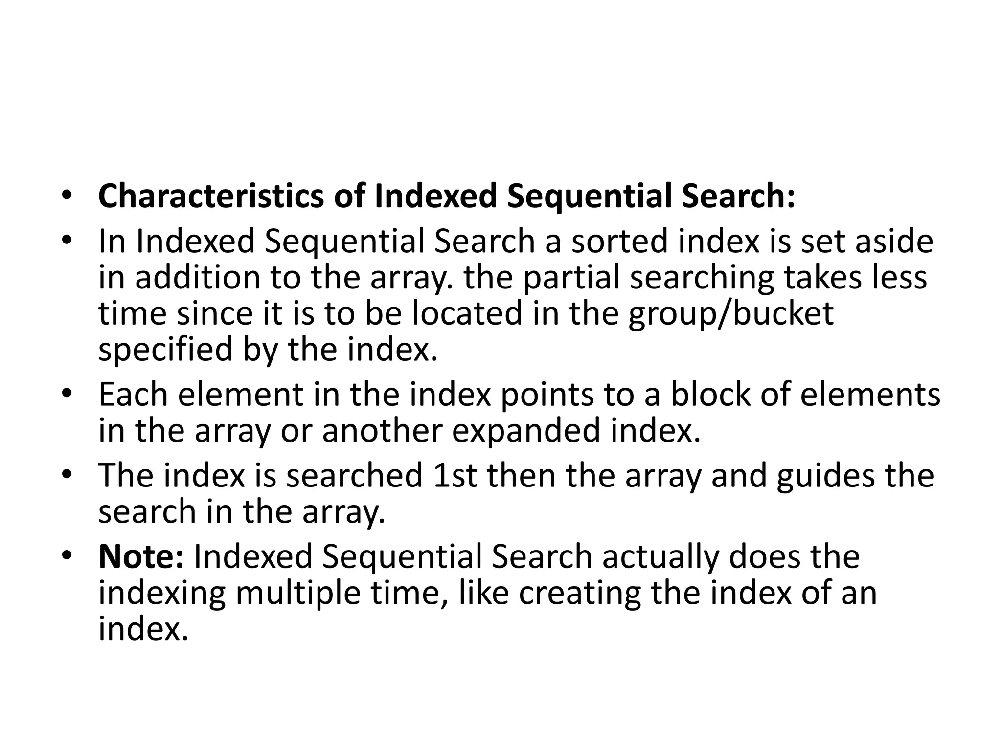 • Characteristics of Indexed Sequential Search:
• In Indexed Sequential Search a sorted index is set aside
in addition to the array. the partial searching takes less
time since it is to be located in the group/bucket
specified by the index.
• Each element in the index points to a block of elements
in the array or another expanded index.
• The index is searched 1st then the array and guides the
search in the array.
• Note: Indexed Sequential Search actually does the
indexing multiple time, like creating the index of an
index.
 