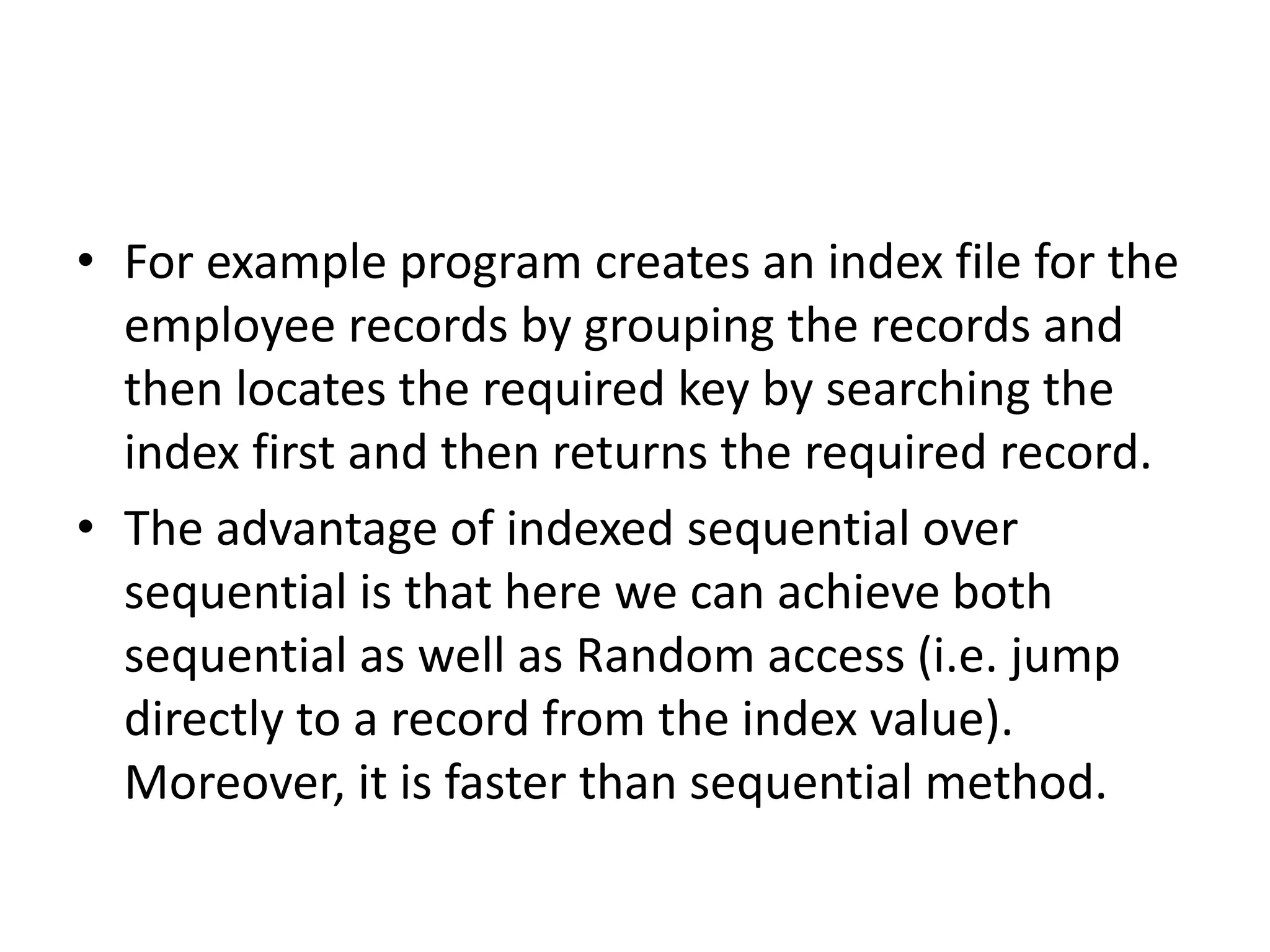 • For example program creates an index file for the
employee records by grouping the records and
then locates the required key by searching the
index first and then returns the required record.
• The advantage of indexed sequential over
sequential is that here we can achieve both
sequential as well as Random access (i.e. jump
directly to a record from the index value).
Moreover, it is faster than sequential method.
 