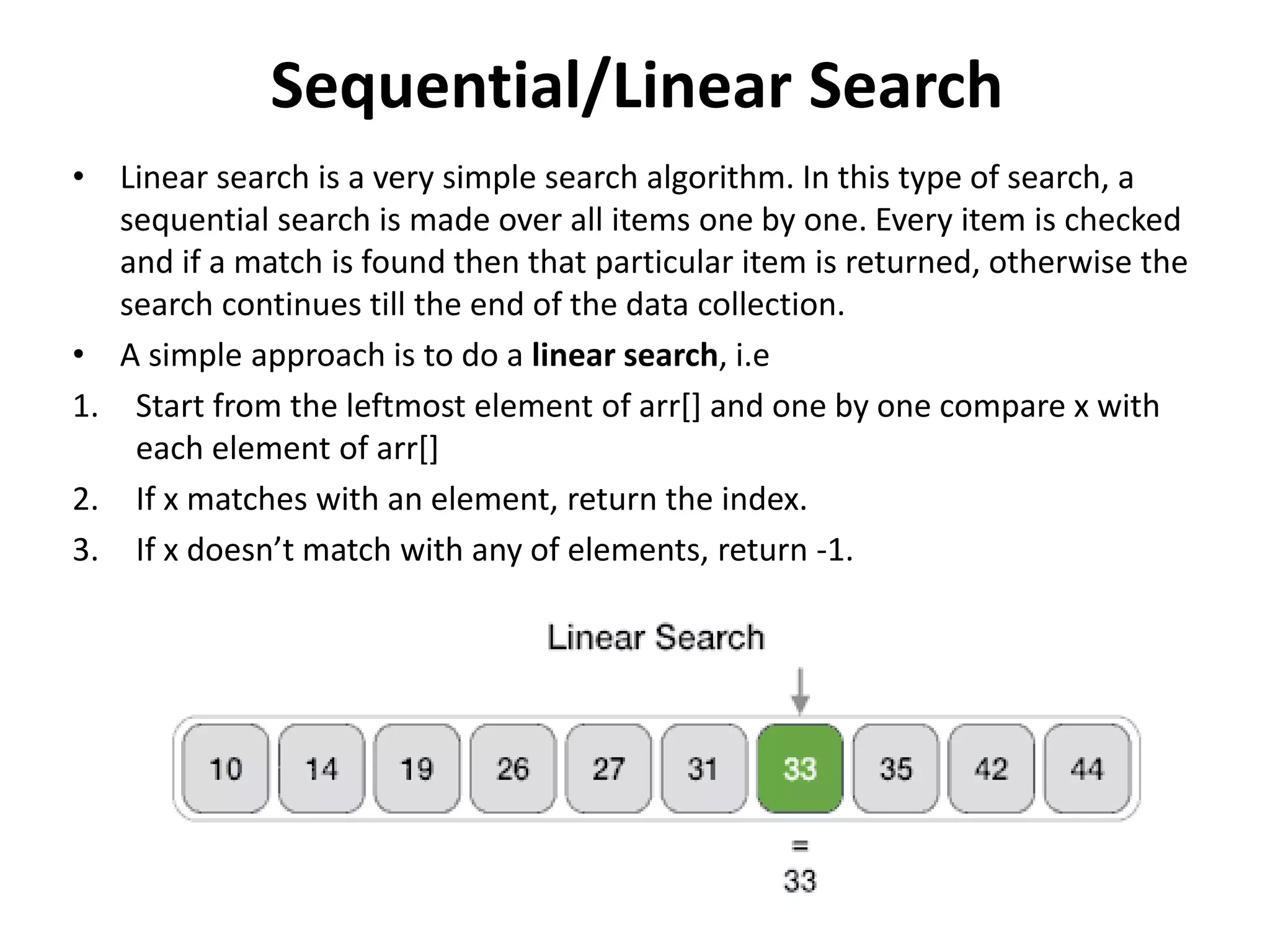 Sequential/Linear Search
• Linear search is a very simple search algorithm. In this type of search, a
sequential search is made over all items one by one. Every item is checked
and if a match is found then that particular item is returned, otherwise the
search continues till the end of the data collection.
• A simple approach is to do a linear search, i.e
1. Start from the leftmost element of arr[] and one by one compare x with
each element of arr[]
2. If x matches with an element, return the index.
3. If x doesn’t match with any of elements, return -1.
 