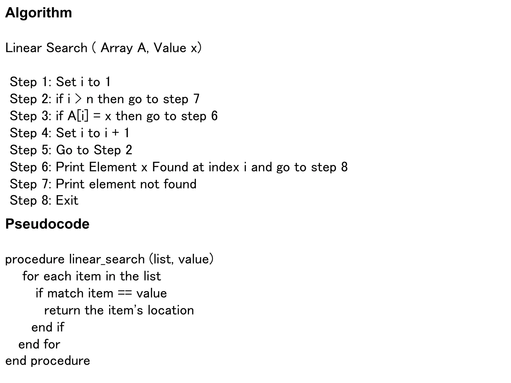 Algorithm
Linear Search ( Array A, Value x)
Step 1: Set i to 1
Step 2: if i > n then go to step 7
Step 3: if A[i] = x then go to step 6
Step 4: Set i to i + 1
Step 5: Go to Step 2
Step 6: Print Element x Found at index i and go to step 8
Step 7: Print element not found
Step 8: Exit
Pseudocode
procedure linear_search (list, value)
for each item in the list
if match item == value
return the item's location
end if
end for
end procedure
 