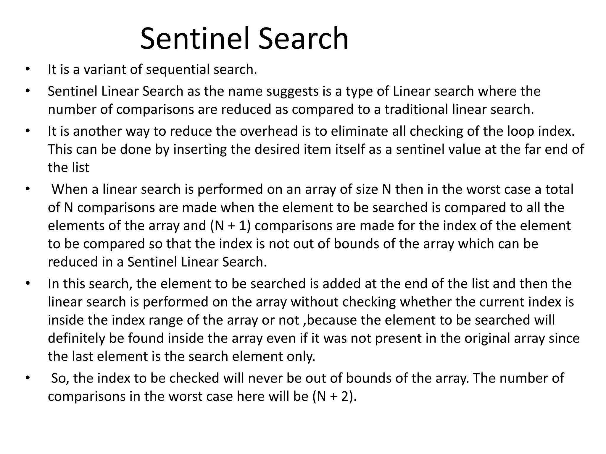 Sentinel Search
• It is a variant of sequential search.
• Sentinel Linear Search as the name suggests is a type of Linear search where the
number of comparisons are reduced as compared to a traditional linear search.
• It is another way to reduce the overhead is to eliminate all checking of the loop index.
This can be done by inserting the desired item itself as a sentinel value at the far end of
the list
• When a linear search is performed on an array of size N then in the worst case a total
of N comparisons are made when the element to be searched is compared to all the
elements of the array and (N + 1) comparisons are made for the index of the element
to be compared so that the index is not out of bounds of the array which can be
reduced in a Sentinel Linear Search.
• In this search, the element to be searched is added at the end of the list and then the
linear search is performed on the array without checking whether the current index is
inside the index range of the array or not ,because the element to be searched will
definitely be found inside the array even if it was not present in the original array since
the last element is the search element only.
• So, the index to be checked will never be out of bounds of the array. The number of
comparisons in the worst case here will be (N + 2).
 