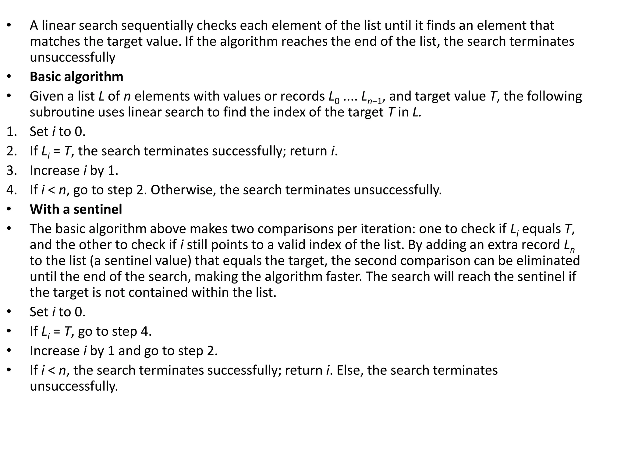 • A linear search sequentially checks each element of the list until it finds an element that
matches the target value. If the algorithm reaches the end of the list, the search terminates
unsuccessfully
• Basic algorithm
• Given a list L of n elements with values or records L0 .... Ln−1, and target value T, the following
subroutine uses linear search to find the index of the target T in L.
1. Set i to 0.
2. If Li = T, the search terminates successfully; return i.
3. Increase i by 1.
4. If i < n, go to step 2. Otherwise, the search terminates unsuccessfully.
• With a sentinel
• The basic algorithm above makes two comparisons per iteration: one to check if Li equals T,
and the other to check if i still points to a valid index of the list. By adding an extra record Ln
to the list (a sentinel value) that equals the target, the second comparison can be eliminated
until the end of the search, making the algorithm faster. The search will reach the sentinel if
the target is not contained within the list.
• Set i to 0.
• If Li = T, go to step 4.
• Increase i by 1 and go to step 2.
• If i < n, the search terminates successfully; return i. Else, the search terminates
unsuccessfully.
 