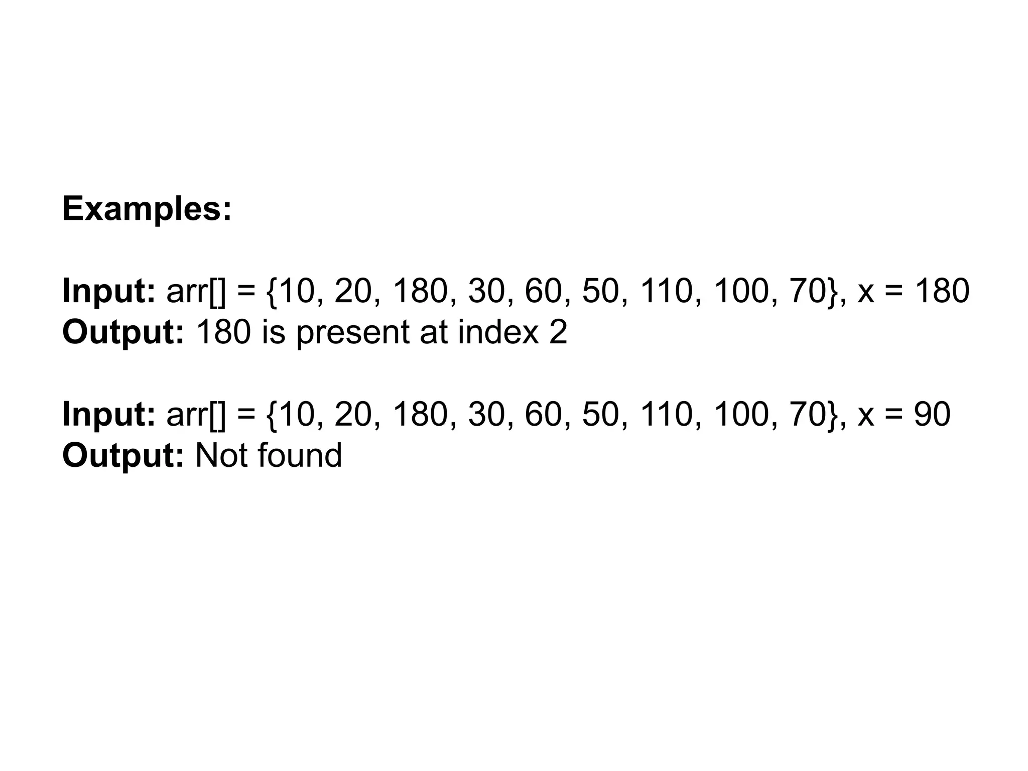 Examples:
Input: arr[] = {10, 20, 180, 30, 60, 50, 110, 100, 70}, x = 180
Output: 180 is present at index 2
Input: arr[] = {10, 20, 180, 30, 60, 50, 110, 100, 70}, x = 90
Output: Not found
 