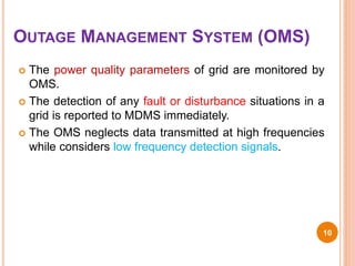 OUTAGE MANAGEMENT SYSTEM (OMS)
 The power quality parameters of grid are monitored by
OMS.
 The detection of any fault or disturbance situations in a
grid is reported to MDMS immediately.
 The OMS neglects data transmitted at high frequencies
while considers low frequency detection signals.
10
 