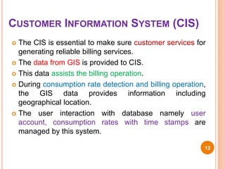 CUSTOMER INFORMATION SYSTEM (CIS)
 The CIS is essential to make sure customer services for
generating reliable billing services.
 The data from GIS is provided to CIS.
 This data assists the billing operation.
 During consumption rate detection and billing operation,
the GIS data provides information including
geographical location.
 The user interaction with database namely user
account, consumption rates with time stamps are
managed by this system.
12
 
