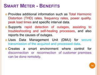 SMART METER - BENEFITS
 Provides additional information such as Total Harmonic
Distortion (THD) rates, frequency rates, power quality,
peak load times and specific interval data.
 Supports rapid detection of outages, assisting to
troubleshooting and self-healing processes, and also
reports the causes of outages.
 Uses Data Management Unit (DMU) for secure
transmission of the acquired and processed data.
 Creates a smart environment where control for
disconnection or reconnection of customer premises
can be done remotely.
14
 