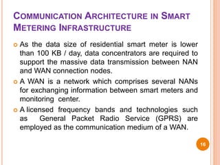 COMMUNICATION ARCHITECTURE IN SMART
METERING INFRASTRUCTURE
 As the data size of residential smart meter is lower
than 100 KB / day, data concentrators are required to
support the massive data transmission between NAN
and WAN connection nodes.
 A WAN is a network which comprises several NANs
for exchanging information between smart meters and
monitoring center.
 A licensed frequency bands and technologies such
as General Packet Radio Service (GPRS) are
employed as the communication medium of a WAN.
16
 