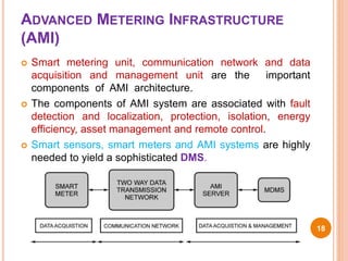 ADVANCED METERING INFRASTRUCTURE
(AMI)
 Smart metering unit, communication network and data
acquisition and management unit are the important
components of AMI architecture.
 The components of AMI system are associated with fault
detection and localization, protection, isolation, energy
efficiency, asset management and remote control.
 Smart sensors, smart meters and AMI systems are highly
needed to yield a sophisticated DMS.
18
 