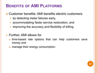 BENEFITS OF AMI PLATFORMS
 Customer benefits: AMI benefits electric customers
 by detecting meter failures early,
 accommodating faster service restoration, and
 improving the accuracy and flexibility of billing.
 Further, AMI allows for
 time-based rate options that can help customers save
money and
 manage their energy consumption.
22
 