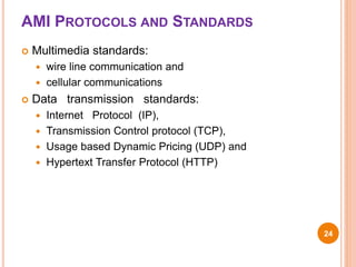 AMI PROTOCOLS AND STANDARDS
 Multimedia standards:
 wire line communication and
 cellular communications
 Data transmission standards:
 Internet Protocol (IP),
 Transmission Control protocol (TCP),
 Usage based Dynamic Pricing (UDP) and
 Hypertext Transfer Protocol (HTTP)
24
 
