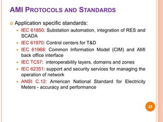 AMI PROTOCOLS AND STANDARDS
 Application specific standards:
 IEC 61850: Substation automation, integration of RES and
SCADA
 IEC 61970: Control centers for T&D
 IEC 61968: Common Information Model (CIM) and AMI
back office interface
 IEC TC57: interoperability layers, domains and zones
 IEC 62351: support and security services for managing the
operation of network
 ANSI C.12: American National Standard for Electricity
Meters - accuracy and performance
25
 