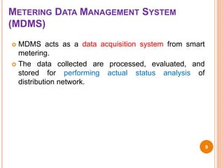 METERING DATA MANAGEMENT SYSTEM
(MDMS)
 MDMS acts as a data acquisition system from smart
metering.
 The data collected are processed, evaluated, and
stored for performing actual status analysis of
distribution network.
9
 