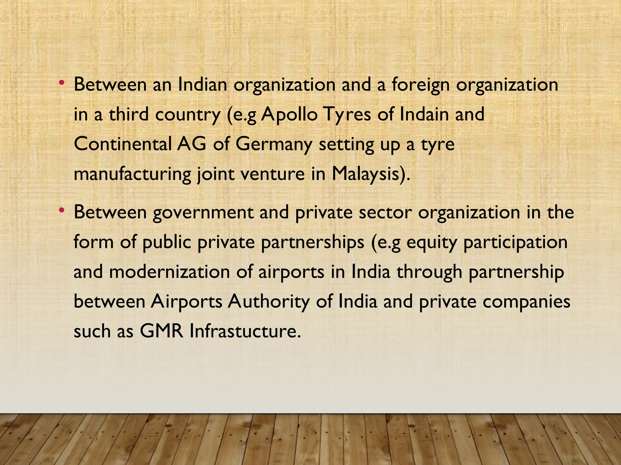 • Between an Indian organization and a foreign organization
in a third country (e.g Apollo Tyres of Indain and
Continental AG of Germany setting up a tyre
manufacturing joint venture in Malaysis).
• Between government and private sector organization in the
form of public private partnerships (e.g equity participation
and modernization of airports in India through partnership
between Airports Authority of India and private companies
such as GMR Infrastucture.
 