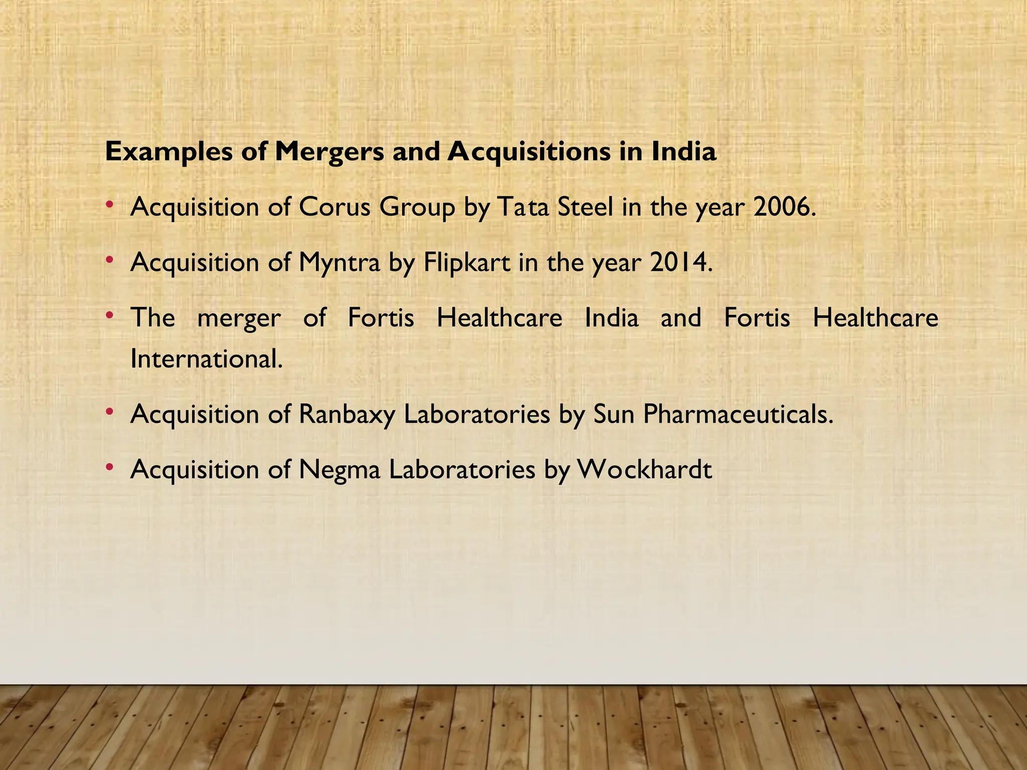 Examples of Mergers and Acquisitions in India
• Acquisition of Corus Group by Tata Steel in the year 2006.
• Acquisition of Myntra by Flipkart in the year 2014.
• The merger of Fortis Healthcare India and Fortis Healthcare
International.
• Acquisition of Ranbaxy Laboratories by Sun Pharmaceuticals.
• Acquisition of Negma Laboratories by Wockhardt
 