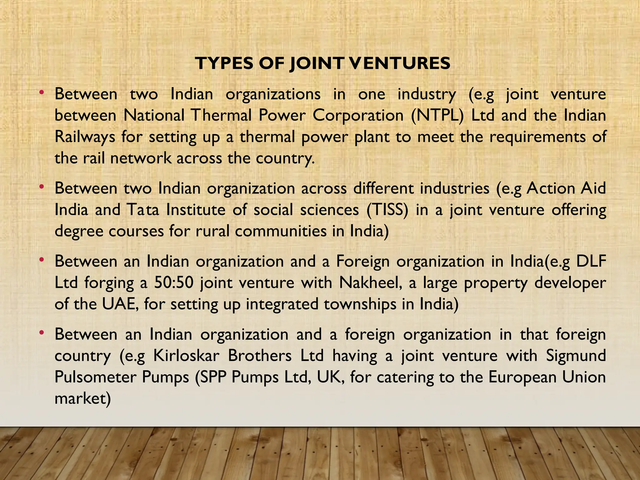 TYPES OF JOINT VENTURES
• Between two Indian organizations in one industry (e.g joint venture
between National Thermal Power Corporation (NTPL) Ltd and the Indian
Railways for setting up a thermal power plant to meet the requirements of
the rail network across the country.
• Between two Indian organization across different industries (e.g Action Aid
India and Tata Institute of social sciences (TISS) in a joint venture offering
degree courses for rural communities in India)
• Between an Indian organization and a Foreign organization in India(e.g DLF
Ltd forging a 50:50 joint venture with Nakheel, a large property developer
of the UAE, for setting up integrated townships in India)
• Between an Indian organization and a foreign organization in that foreign
country (e.g Kirloskar Brothers Ltd having a joint venture with Sigmund
Pulsometer Pumps (SPP Pumps Ltd, UK, for catering to the European Union
market)
 